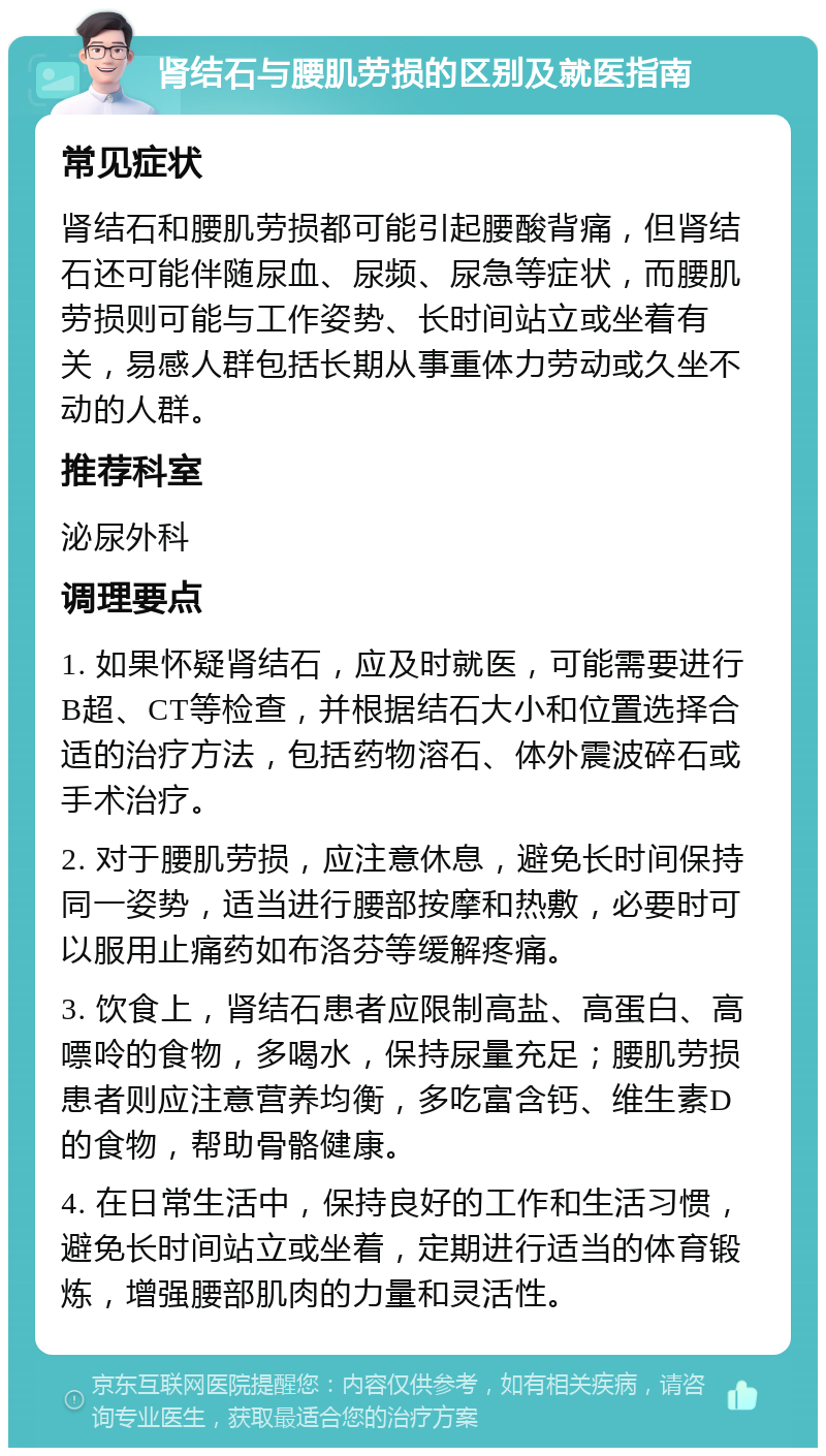 肾结石与腰肌劳损的区别及就医指南 常见症状 肾结石和腰肌劳损都可能引起腰酸背痛，但肾结石还可能伴随尿血、尿频、尿急等症状，而腰肌劳损则可能与工作姿势、长时间站立或坐着有关，易感人群包括长期从事重体力劳动或久坐不动的人群。 推荐科室 泌尿外科 调理要点 1. 如果怀疑肾结石，应及时就医，可能需要进行B超、CT等检查，并根据结石大小和位置选择合适的治疗方法，包括药物溶石、体外震波碎石或手术治疗。 2. 对于腰肌劳损，应注意休息，避免长时间保持同一姿势，适当进行腰部按摩和热敷，必要时可以服用止痛药如布洛芬等缓解疼痛。 3. 饮食上，肾结石患者应限制高盐、高蛋白、高嘌呤的食物，多喝水，保持尿量充足；腰肌劳损患者则应注意营养均衡，多吃富含钙、维生素D的食物，帮助骨骼健康。 4. 在日常生活中，保持良好的工作和生活习惯，避免长时间站立或坐着，定期进行适当的体育锻炼，增强腰部肌肉的力量和灵活性。