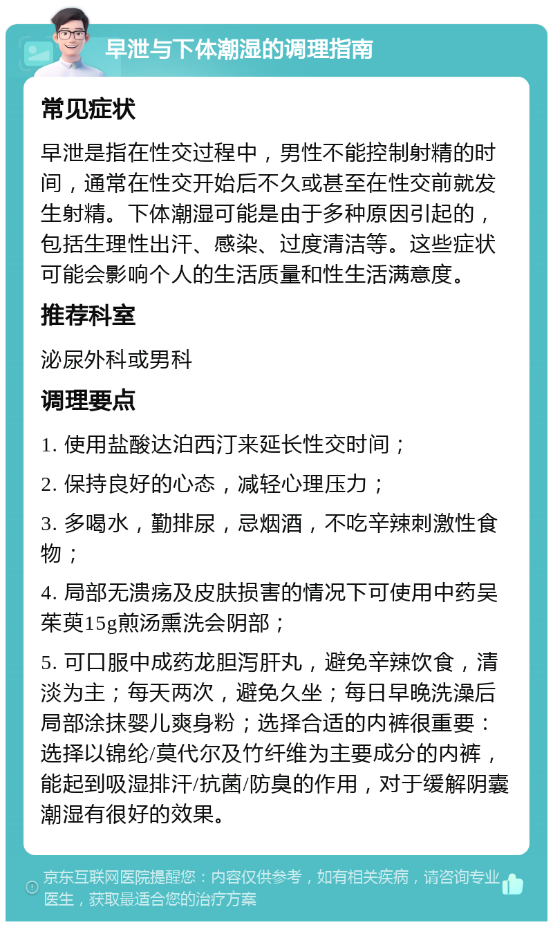 早泄与下体潮湿的调理指南 常见症状 早泄是指在性交过程中，男性不能控制射精的时间，通常在性交开始后不久或甚至在性交前就发生射精。下体潮湿可能是由于多种原因引起的，包括生理性出汗、感染、过度清洁等。这些症状可能会影响个人的生活质量和性生活满意度。 推荐科室 泌尿外科或男科 调理要点 1. 使用盐酸达泊西汀来延长性交时间； 2. 保持良好的心态，减轻心理压力； 3. 多喝水，勤排尿，忌烟酒，不吃辛辣刺激性食物； 4. 局部无溃疡及皮肤损害的情况下可使用中药吴茱萸15g煎汤熏洗会阴部； 5. 可口服中成药龙胆泻肝丸，避免辛辣饮食，清淡为主；每天两次，避免久坐；每日早晚洗澡后局部涂抹婴儿爽身粉；选择合适的内裤很重要：选择以锦纶/莫代尔及竹纤维为主要成分的内裤，能起到吸湿排汗/抗菌/防臭的作用，对于缓解阴囊潮湿有很好的效果。