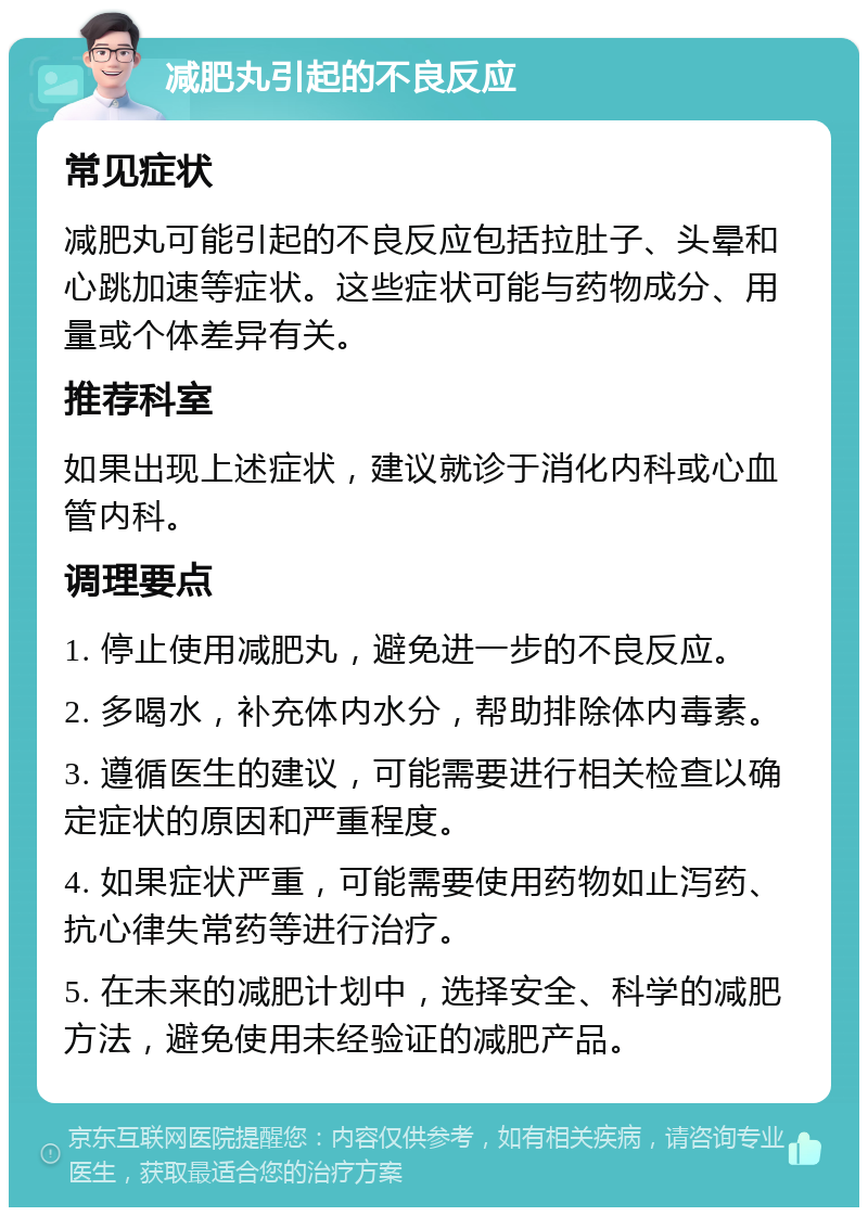 减肥丸引起的不良反应 常见症状 减肥丸可能引起的不良反应包括拉肚子、头晕和心跳加速等症状。这些症状可能与药物成分、用量或个体差异有关。 推荐科室 如果出现上述症状，建议就诊于消化内科或心血管内科。 调理要点 1. 停止使用减肥丸，避免进一步的不良反应。 2. 多喝水，补充体内水分，帮助排除体内毒素。 3. 遵循医生的建议，可能需要进行相关检查以确定症状的原因和严重程度。 4. 如果症状严重，可能需要使用药物如止泻药、抗心律失常药等进行治疗。 5. 在未来的减肥计划中，选择安全、科学的减肥方法，避免使用未经验证的减肥产品。