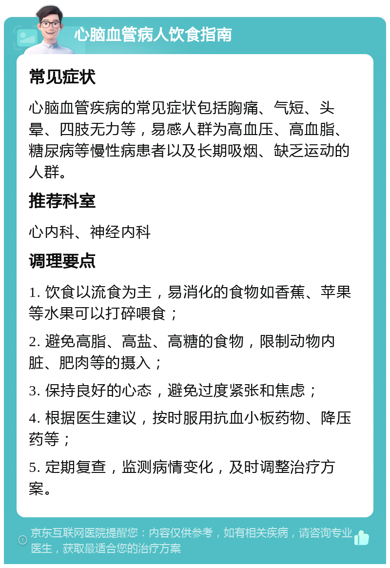 心脑血管病人饮食指南 常见症状 心脑血管疾病的常见症状包括胸痛、气短、头晕、四肢无力等，易感人群为高血压、高血脂、糖尿病等慢性病患者以及长期吸烟、缺乏运动的人群。 推荐科室 心内科、神经内科 调理要点 1. 饮食以流食为主，易消化的食物如香蕉、苹果等水果可以打碎喂食； 2. 避免高脂、高盐、高糖的食物，限制动物内脏、肥肉等的摄入； 3. 保持良好的心态，避免过度紧张和焦虑； 4. 根据医生建议，按时服用抗血小板药物、降压药等； 5. 定期复查，监测病情变化，及时调整治疗方案。