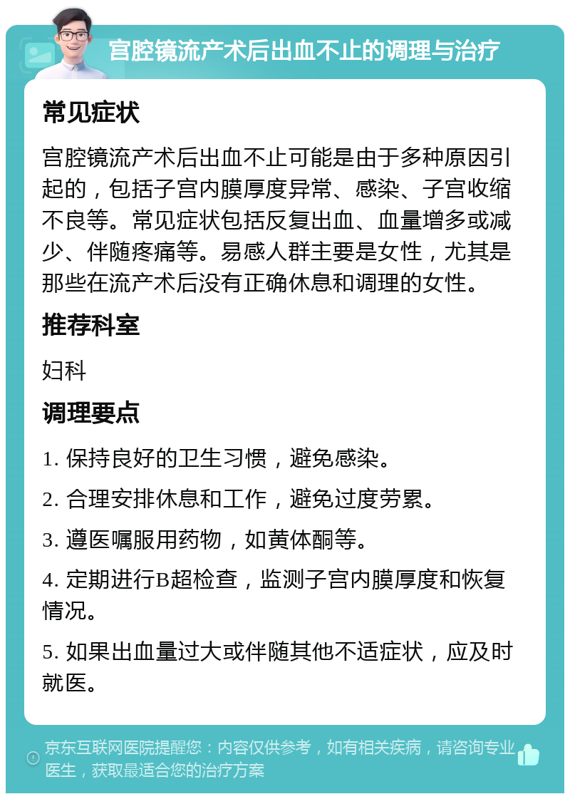 宫腔镜流产术后出血不止的调理与治疗 常见症状 宫腔镜流产术后出血不止可能是由于多种原因引起的，包括子宫内膜厚度异常、感染、子宫收缩不良等。常见症状包括反复出血、血量增多或减少、伴随疼痛等。易感人群主要是女性，尤其是那些在流产术后没有正确休息和调理的女性。 推荐科室 妇科 调理要点 1. 保持良好的卫生习惯，避免感染。 2. 合理安排休息和工作，避免过度劳累。 3. 遵医嘱服用药物，如黄体酮等。 4. 定期进行B超检查，监测子宫内膜厚度和恢复情况。 5. 如果出血量过大或伴随其他不适症状，应及时就医。