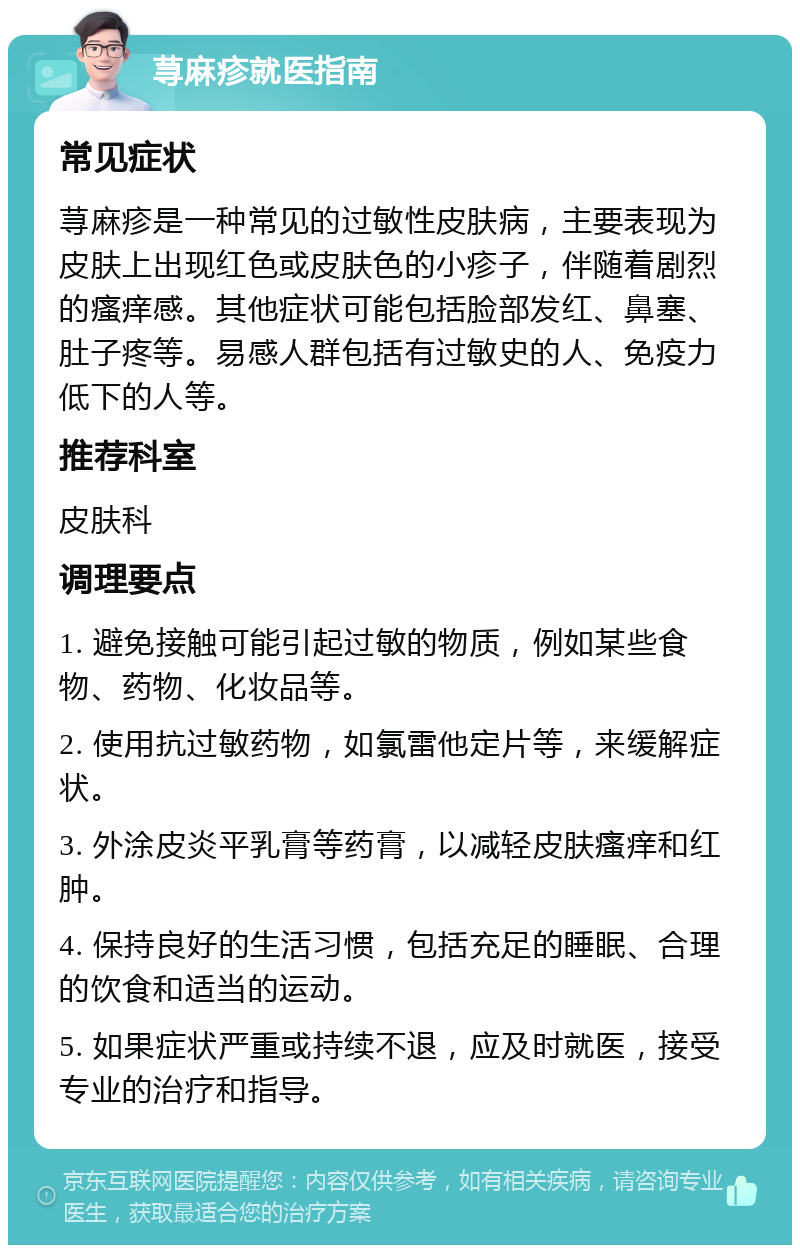 荨麻疹就医指南 常见症状 荨麻疹是一种常见的过敏性皮肤病，主要表现为皮肤上出现红色或皮肤色的小疹子，伴随着剧烈的瘙痒感。其他症状可能包括脸部发红、鼻塞、肚子疼等。易感人群包括有过敏史的人、免疫力低下的人等。 推荐科室 皮肤科 调理要点 1. 避免接触可能引起过敏的物质，例如某些食物、药物、化妆品等。 2. 使用抗过敏药物，如氯雷他定片等，来缓解症状。 3. 外涂皮炎平乳膏等药膏，以减轻皮肤瘙痒和红肿。 4. 保持良好的生活习惯，包括充足的睡眠、合理的饮食和适当的运动。 5. 如果症状严重或持续不退，应及时就医，接受专业的治疗和指导。