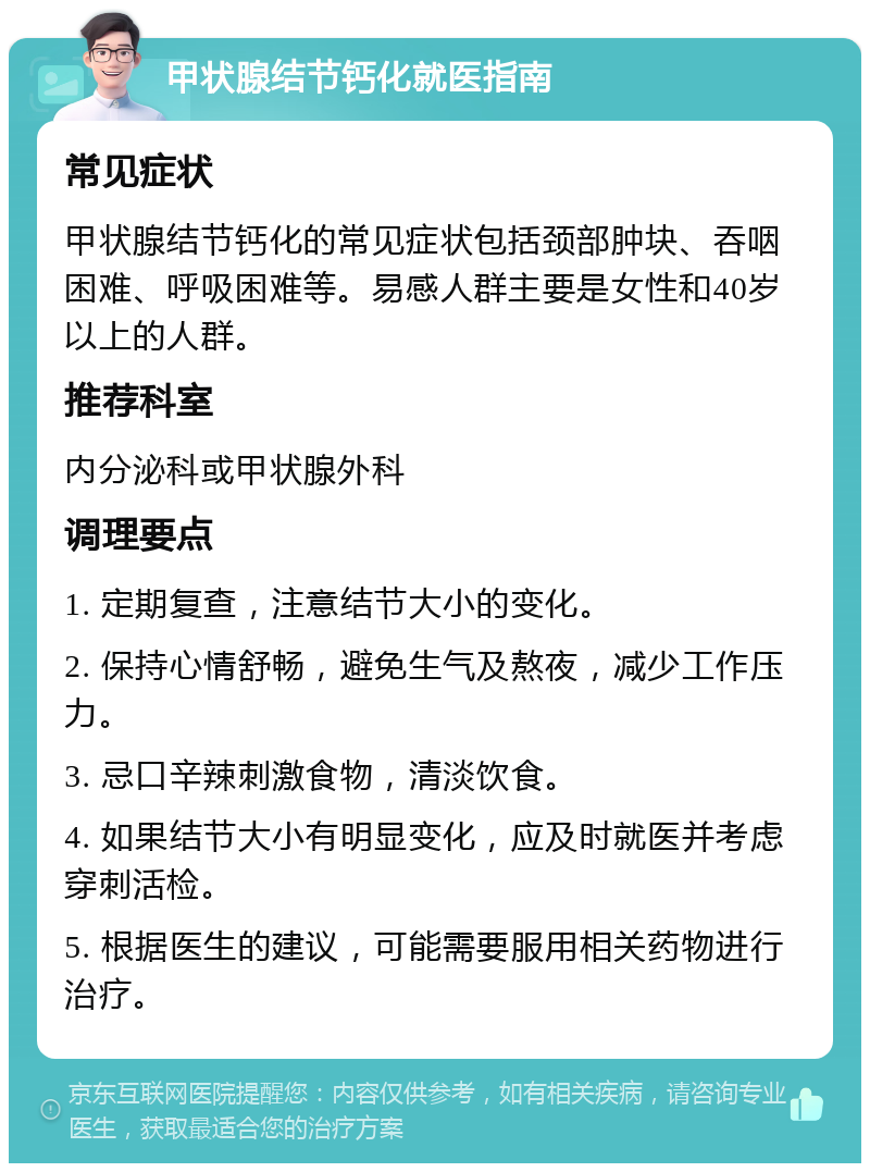 甲状腺结节钙化就医指南 常见症状 甲状腺结节钙化的常见症状包括颈部肿块、吞咽困难、呼吸困难等。易感人群主要是女性和40岁以上的人群。 推荐科室 内分泌科或甲状腺外科 调理要点 1. 定期复查，注意结节大小的变化。 2. 保持心情舒畅，避免生气及熬夜，减少工作压力。 3. 忌口辛辣刺激食物，清淡饮食。 4. 如果结节大小有明显变化，应及时就医并考虑穿刺活检。 5. 根据医生的建议，可能需要服用相关药物进行治疗。