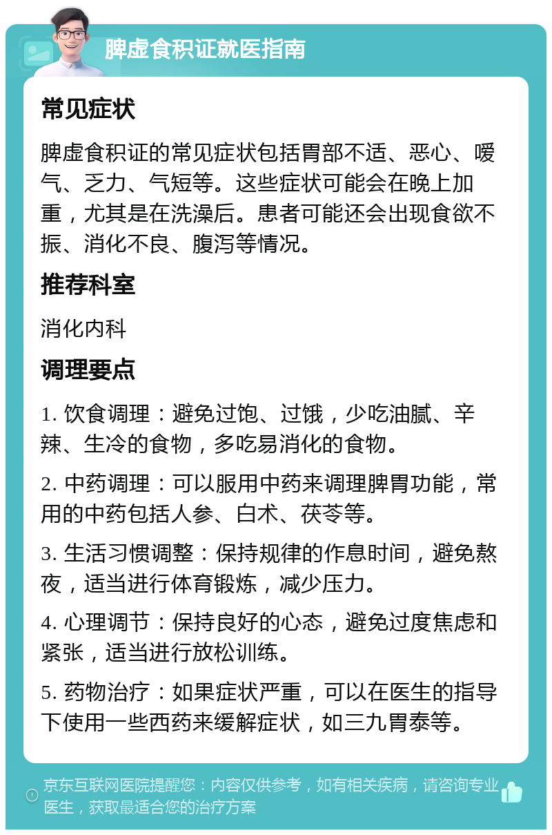 脾虚食积证就医指南 常见症状 脾虚食积证的常见症状包括胃部不适、恶心、嗳气、乏力、气短等。这些症状可能会在晚上加重，尤其是在洗澡后。患者可能还会出现食欲不振、消化不良、腹泻等情况。 推荐科室 消化内科 调理要点 1. 饮食调理：避免过饱、过饿，少吃油腻、辛辣、生冷的食物，多吃易消化的食物。 2. 中药调理：可以服用中药来调理脾胃功能，常用的中药包括人参、白术、茯苓等。 3. 生活习惯调整：保持规律的作息时间，避免熬夜，适当进行体育锻炼，减少压力。 4. 心理调节：保持良好的心态，避免过度焦虑和紧张，适当进行放松训练。 5. 药物治疗：如果症状严重，可以在医生的指导下使用一些西药来缓解症状，如三九胃泰等。