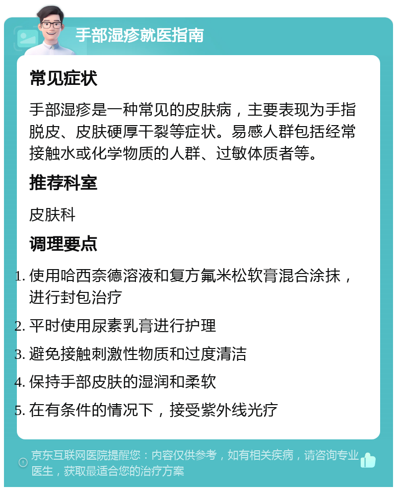 手部湿疹就医指南 常见症状 手部湿疹是一种常见的皮肤病，主要表现为手指脱皮、皮肤硬厚干裂等症状。易感人群包括经常接触水或化学物质的人群、过敏体质者等。 推荐科室 皮肤科 调理要点 使用哈西奈德溶液和复方氟米松软膏混合涂抹，进行封包治疗 平时使用尿素乳膏进行护理 避免接触刺激性物质和过度清洁 保持手部皮肤的湿润和柔软 在有条件的情况下，接受紫外线光疗