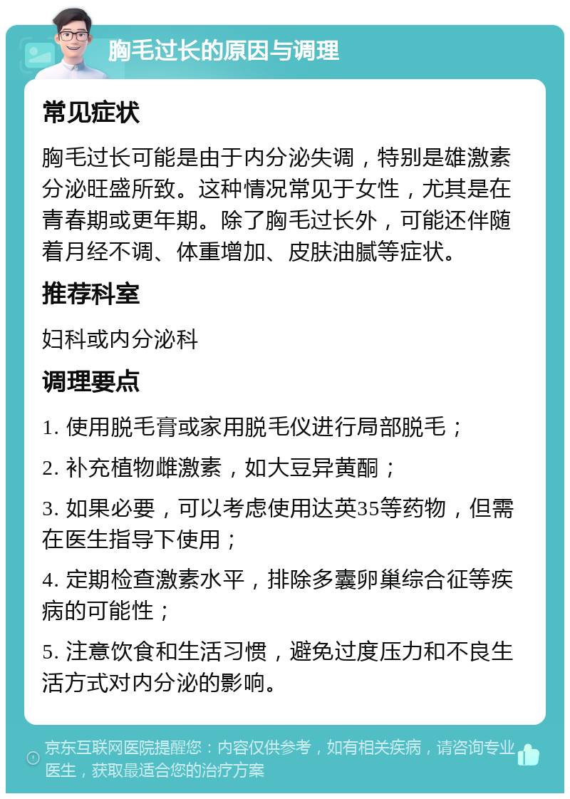 胸毛过长的原因与调理 常见症状 胸毛过长可能是由于内分泌失调，特别是雄激素分泌旺盛所致。这种情况常见于女性，尤其是在青春期或更年期。除了胸毛过长外，可能还伴随着月经不调、体重增加、皮肤油腻等症状。 推荐科室 妇科或内分泌科 调理要点 1. 使用脱毛膏或家用脱毛仪进行局部脱毛； 2. 补充植物雌激素，如大豆异黄酮； 3. 如果必要，可以考虑使用达英35等药物，但需在医生指导下使用； 4. 定期检查激素水平，排除多囊卵巢综合征等疾病的可能性； 5. 注意饮食和生活习惯，避免过度压力和不良生活方式对内分泌的影响。