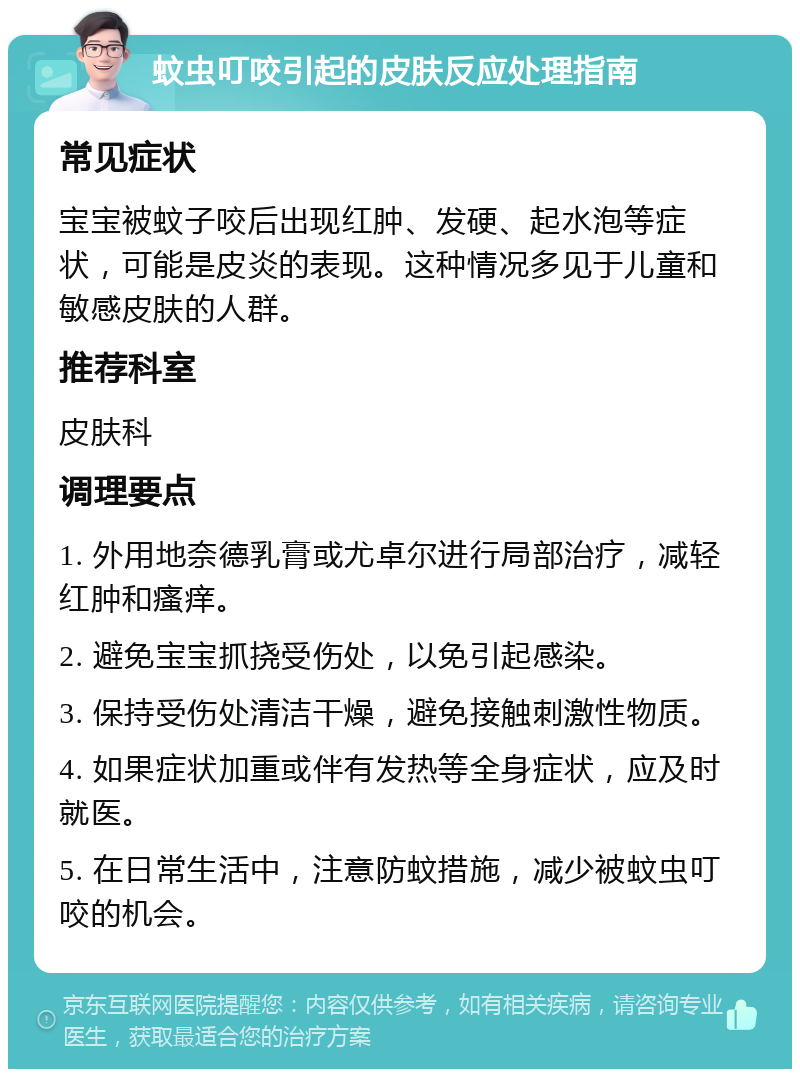 蚊虫叮咬引起的皮肤反应处理指南 常见症状 宝宝被蚊子咬后出现红肿、发硬、起水泡等症状，可能是皮炎的表现。这种情况多见于儿童和敏感皮肤的人群。 推荐科室 皮肤科 调理要点 1. 外用地奈德乳膏或尤卓尔进行局部治疗，减轻红肿和瘙痒。 2. 避免宝宝抓挠受伤处，以免引起感染。 3. 保持受伤处清洁干燥，避免接触刺激性物质。 4. 如果症状加重或伴有发热等全身症状，应及时就医。 5. 在日常生活中，注意防蚊措施，减少被蚊虫叮咬的机会。