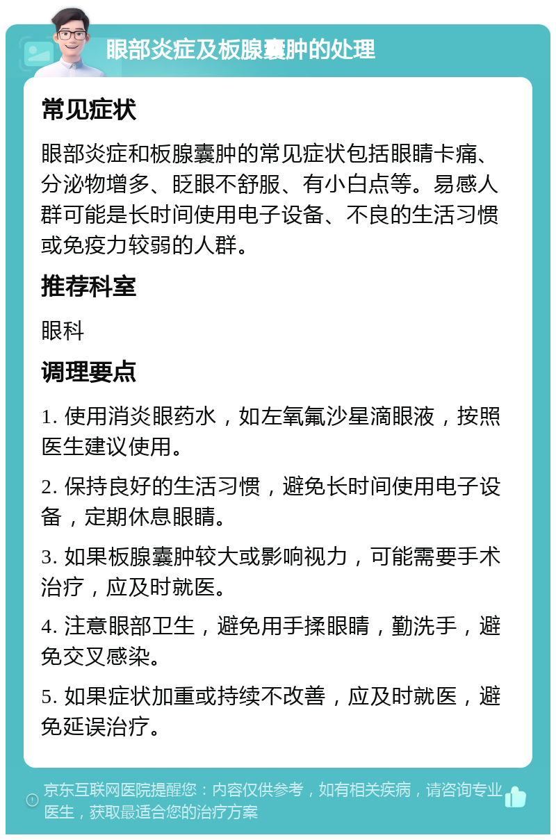 眼部炎症及板腺囊肿的处理 常见症状 眼部炎症和板腺囊肿的常见症状包括眼睛卡痛、分泌物增多、眨眼不舒服、有小白点等。易感人群可能是长时间使用电子设备、不良的生活习惯或免疫力较弱的人群。 推荐科室 眼科 调理要点 1. 使用消炎眼药水，如左氧氟沙星滴眼液，按照医生建议使用。 2. 保持良好的生活习惯，避免长时间使用电子设备，定期休息眼睛。 3. 如果板腺囊肿较大或影响视力，可能需要手术治疗，应及时就医。 4. 注意眼部卫生，避免用手揉眼睛，勤洗手，避免交叉感染。 5. 如果症状加重或持续不改善，应及时就医，避免延误治疗。