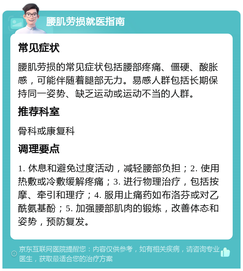 腰肌劳损就医指南 常见症状 腰肌劳损的常见症状包括腰部疼痛、僵硬、酸胀感，可能伴随着腿部无力。易感人群包括长期保持同一姿势、缺乏运动或运动不当的人群。 推荐科室 骨科或康复科 调理要点 1. 休息和避免过度活动，减轻腰部负担；2. 使用热敷或冷敷缓解疼痛；3. 进行物理治疗，包括按摩、牵引和理疗；4. 服用止痛药如布洛芬或对乙酰氨基酚；5. 加强腰部肌肉的锻炼，改善体态和姿势，预防复发。