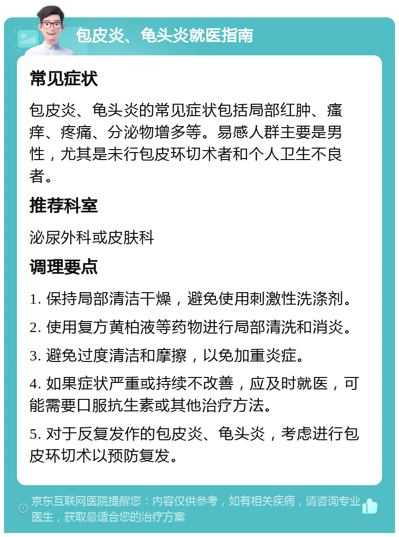 包皮炎、龟头炎就医指南 常见症状 包皮炎、龟头炎的常见症状包括局部红肿、瘙痒、疼痛、分泌物增多等。易感人群主要是男性，尤其是未行包皮环切术者和个人卫生不良者。 推荐科室 泌尿外科或皮肤科 调理要点 1. 保持局部清洁干燥，避免使用刺激性洗涤剂。 2. 使用复方黄柏液等药物进行局部清洗和消炎。 3. 避免过度清洁和摩擦，以免加重炎症。 4. 如果症状严重或持续不改善，应及时就医，可能需要口服抗生素或其他治疗方法。 5. 对于反复发作的包皮炎、龟头炎，考虑进行包皮环切术以预防复发。