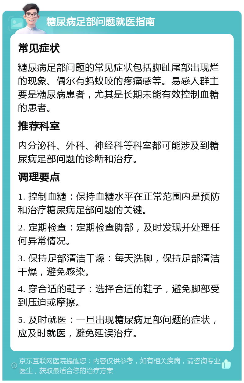 糖尿病足部问题就医指南 常见症状 糖尿病足部问题的常见症状包括脚趾尾部出现烂的现象、偶尔有蚂蚁咬的疼痛感等。易感人群主要是糖尿病患者，尤其是长期未能有效控制血糖的患者。 推荐科室 内分泌科、外科、神经科等科室都可能涉及到糖尿病足部问题的诊断和治疗。 调理要点 1. 控制血糖：保持血糖水平在正常范围内是预防和治疗糖尿病足部问题的关键。 2. 定期检查：定期检查脚部，及时发现并处理任何异常情况。 3. 保持足部清洁干燥：每天洗脚，保持足部清洁干燥，避免感染。 4. 穿合适的鞋子：选择合适的鞋子，避免脚部受到压迫或摩擦。 5. 及时就医：一旦出现糖尿病足部问题的症状，应及时就医，避免延误治疗。