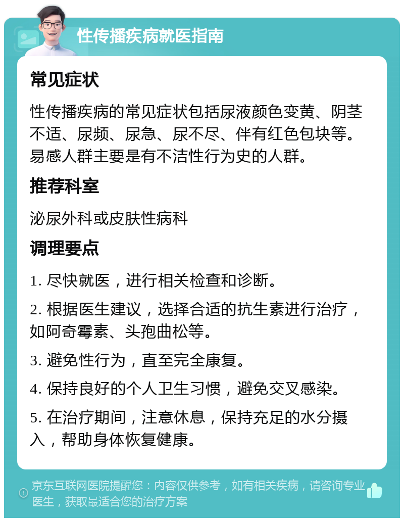 性传播疾病就医指南 常见症状 性传播疾病的常见症状包括尿液颜色变黄、阴茎不适、尿频、尿急、尿不尽、伴有红色包块等。易感人群主要是有不洁性行为史的人群。 推荐科室 泌尿外科或皮肤性病科 调理要点 1. 尽快就医，进行相关检查和诊断。 2. 根据医生建议，选择合适的抗生素进行治疗，如阿奇霉素、头孢曲松等。 3. 避免性行为，直至完全康复。 4. 保持良好的个人卫生习惯，避免交叉感染。 5. 在治疗期间，注意休息，保持充足的水分摄入，帮助身体恢复健康。