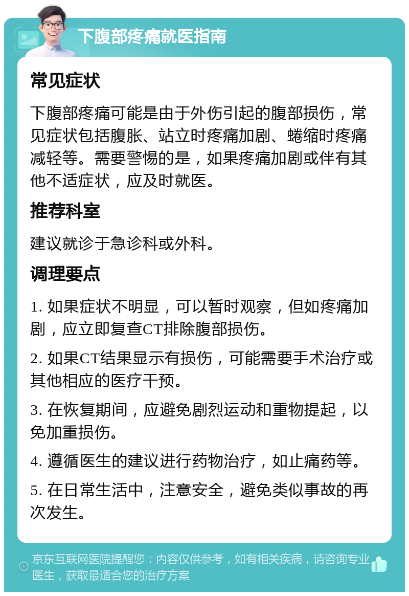 下腹部疼痛就医指南 常见症状 下腹部疼痛可能是由于外伤引起的腹部损伤，常见症状包括腹胀、站立时疼痛加剧、蜷缩时疼痛减轻等。需要警惕的是，如果疼痛加剧或伴有其他不适症状，应及时就医。 推荐科室 建议就诊于急诊科或外科。 调理要点 1. 如果症状不明显，可以暂时观察，但如疼痛加剧，应立即复查CT排除腹部损伤。 2. 如果CT结果显示有损伤，可能需要手术治疗或其他相应的医疗干预。 3. 在恢复期间，应避免剧烈运动和重物提起，以免加重损伤。 4. 遵循医生的建议进行药物治疗，如止痛药等。 5. 在日常生活中，注意安全，避免类似事故的再次发生。