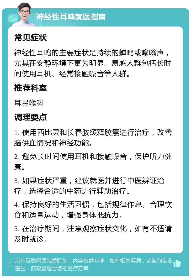 神经性耳鸣就医指南 常见症状 神经性耳鸣的主要症状是持续的蝉鸣或嗡嗡声，尤其在安静环境下更为明显。易感人群包括长时间使用耳机、经常接触噪音等人群。 推荐科室 耳鼻喉科 调理要点 1. 使用西比灵和长春胺缓释胶囊进行治疗，改善脑供血情况和神经功能。 2. 避免长时间使用耳机和接触噪音，保护听力健康。 3. 如果症状严重，建议就医并进行中医辨证治疗，选择合适的中药进行辅助治疗。 4. 保持良好的生活习惯，包括规律作息、合理饮食和适量运动，增强身体抵抗力。 5. 在治疗期间，注意观察症状变化，如有不适请及时就诊。