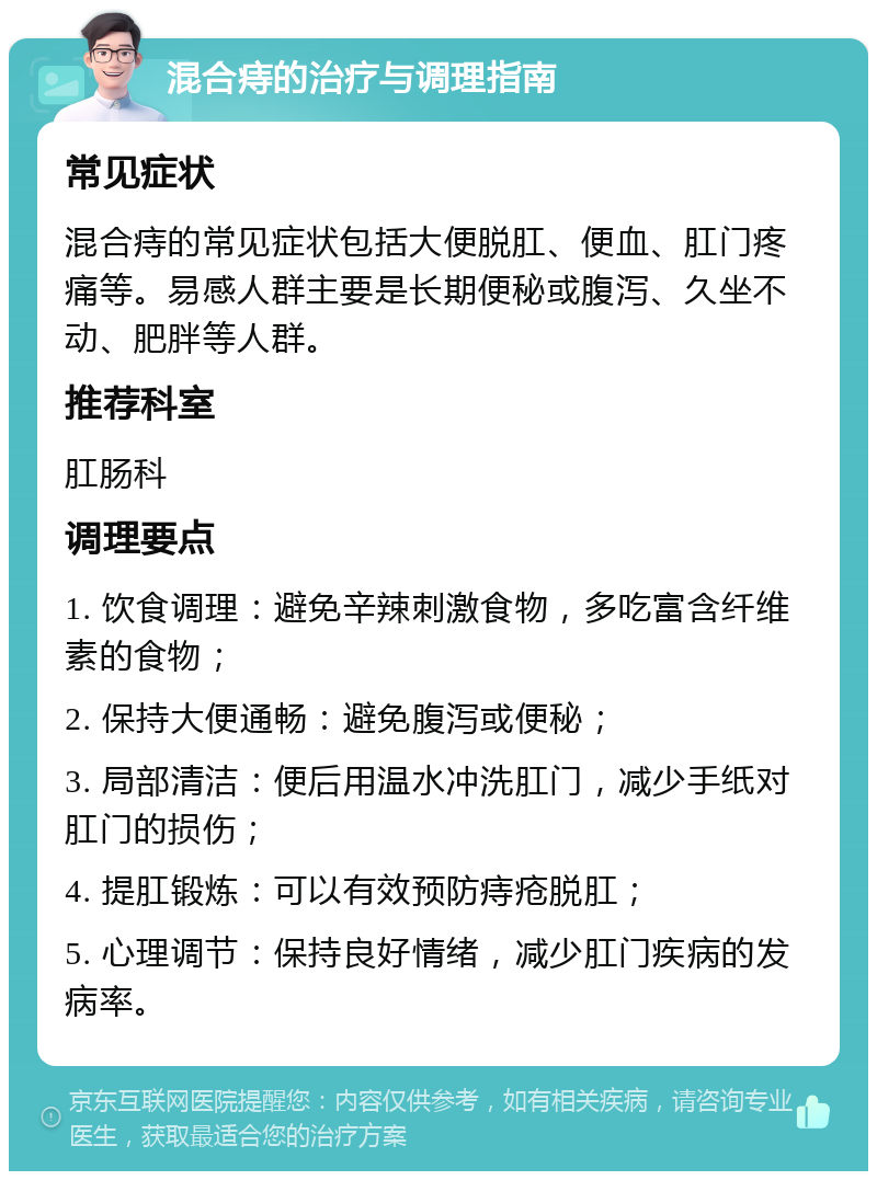 混合痔的治疗与调理指南 常见症状 混合痔的常见症状包括大便脱肛、便血、肛门疼痛等。易感人群主要是长期便秘或腹泻、久坐不动、肥胖等人群。 推荐科室 肛肠科 调理要点 1. 饮食调理：避免辛辣刺激食物，多吃富含纤维素的食物； 2. 保持大便通畅：避免腹泻或便秘； 3. 局部清洁：便后用温水冲洗肛门，减少手纸对肛门的损伤； 4. 提肛锻炼：可以有效预防痔疮脱肛； 5. 心理调节：保持良好情绪，减少肛门疾病的发病率。