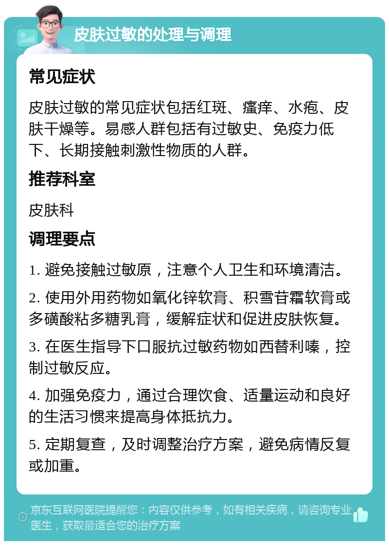 皮肤过敏的处理与调理 常见症状 皮肤过敏的常见症状包括红斑、瘙痒、水疱、皮肤干燥等。易感人群包括有过敏史、免疫力低下、长期接触刺激性物质的人群。 推荐科室 皮肤科 调理要点 1. 避免接触过敏原，注意个人卫生和环境清洁。 2. 使用外用药物如氧化锌软膏、积雪苷霜软膏或多磺酸粘多糖乳膏，缓解症状和促进皮肤恢复。 3. 在医生指导下口服抗过敏药物如西替利嗪，控制过敏反应。 4. 加强免疫力，通过合理饮食、适量运动和良好的生活习惯来提高身体抵抗力。 5. 定期复查，及时调整治疗方案，避免病情反复或加重。