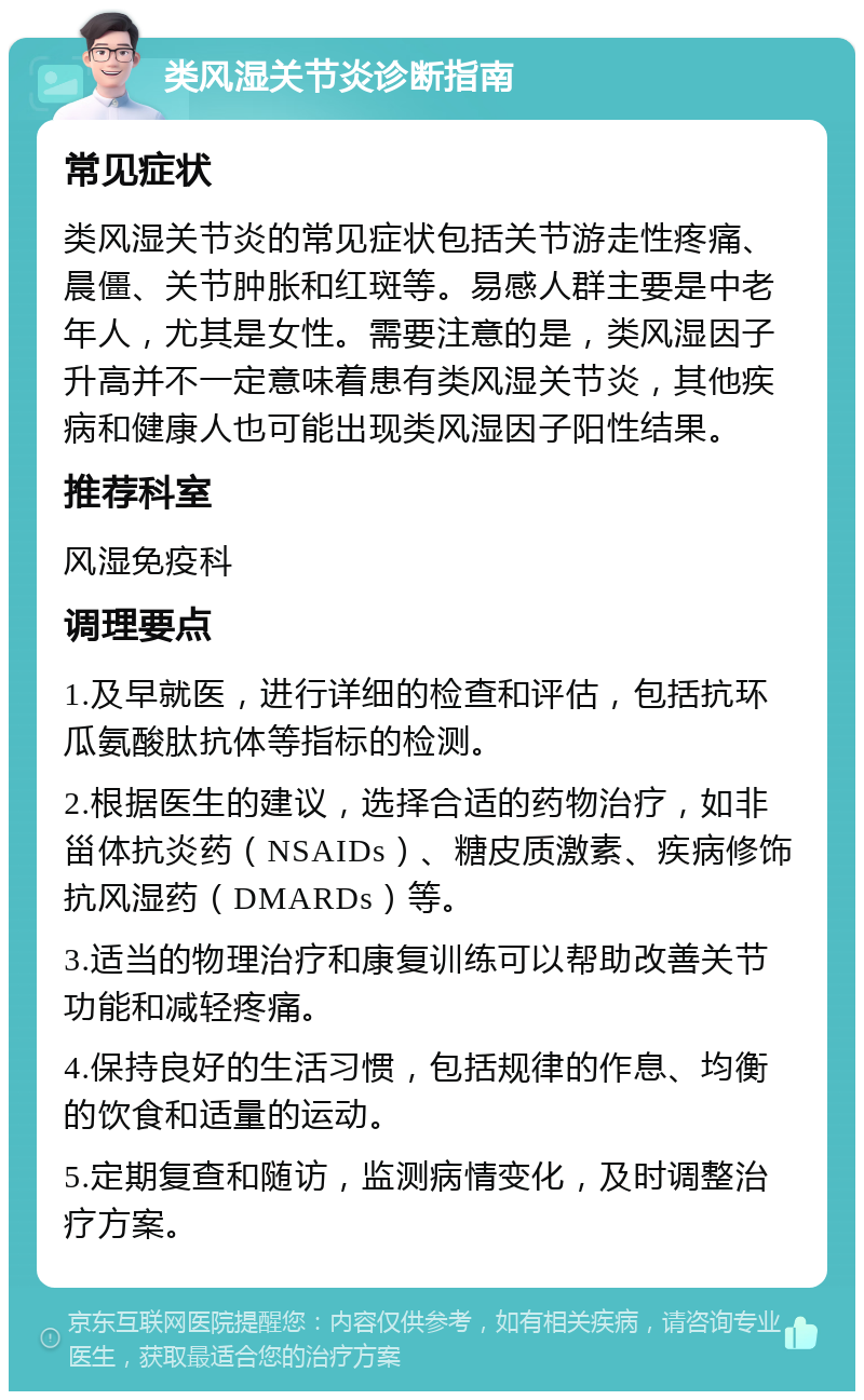 类风湿关节炎诊断指南 常见症状 类风湿关节炎的常见症状包括关节游走性疼痛、晨僵、关节肿胀和红斑等。易感人群主要是中老年人，尤其是女性。需要注意的是，类风湿因子升高并不一定意味着患有类风湿关节炎，其他疾病和健康人也可能出现类风湿因子阳性结果。 推荐科室 风湿免疫科 调理要点 1.及早就医，进行详细的检查和评估，包括抗环瓜氨酸肽抗体等指标的检测。 2.根据医生的建议，选择合适的药物治疗，如非甾体抗炎药（NSAIDs）、糖皮质激素、疾病修饰抗风湿药（DMARDs）等。 3.适当的物理治疗和康复训练可以帮助改善关节功能和减轻疼痛。 4.保持良好的生活习惯，包括规律的作息、均衡的饮食和适量的运动。 5.定期复查和随访，监测病情变化，及时调整治疗方案。