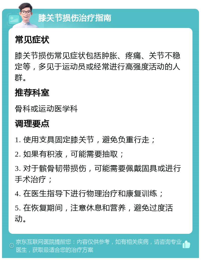 膝关节损伤治疗指南 常见症状 膝关节损伤常见症状包括肿胀、疼痛、关节不稳定等，多见于运动员或经常进行高强度活动的人群。 推荐科室 骨科或运动医学科 调理要点 1. 使用支具固定膝关节，避免负重行走； 2. 如果有积液，可能需要抽取； 3. 对于髌骨韧带损伤，可能需要佩戴固具或进行手术治疗； 4. 在医生指导下进行物理治疗和康复训练； 5. 在恢复期间，注意休息和营养，避免过度活动。