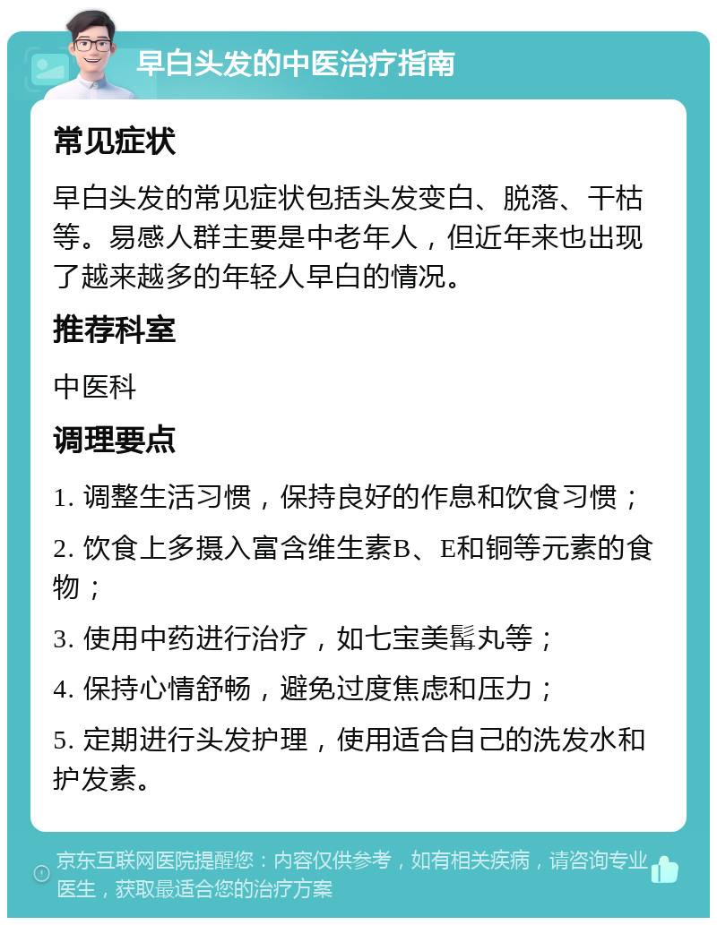 早白头发的中医治疗指南 常见症状 早白头发的常见症状包括头发变白、脱落、干枯等。易感人群主要是中老年人，但近年来也出现了越来越多的年轻人早白的情况。 推荐科室 中医科 调理要点 1. 调整生活习惯，保持良好的作息和饮食习惯； 2. 饮食上多摄入富含维生素B、E和铜等元素的食物； 3. 使用中药进行治疗，如七宝美髯丸等； 4. 保持心情舒畅，避免过度焦虑和压力； 5. 定期进行头发护理，使用适合自己的洗发水和护发素。