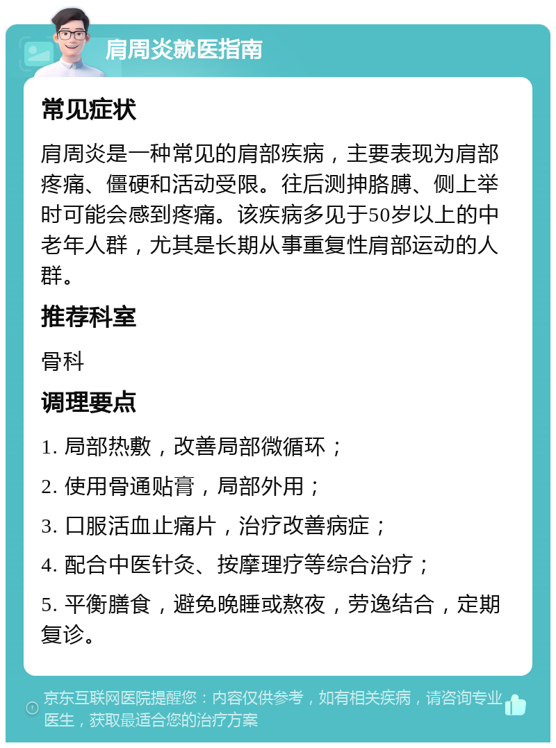 肩周炎就医指南 常见症状 肩周炎是一种常见的肩部疾病，主要表现为肩部疼痛、僵硬和活动受限。往后测抻胳膊、侧上举时可能会感到疼痛。该疾病多见于50岁以上的中老年人群，尤其是长期从事重复性肩部运动的人群。 推荐科室 骨科 调理要点 1. 局部热敷，改善局部微循环； 2. 使用骨通贴膏，局部外用； 3. 口服活血止痛片，治疗改善病症； 4. 配合中医针灸、按摩理疗等综合治疗； 5. 平衡膳食，避免晚睡或熬夜，劳逸结合，定期复诊。