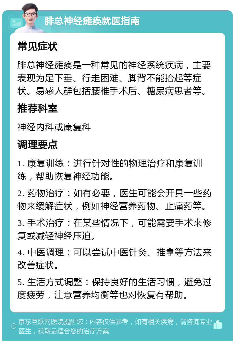 腓总神经瘫痪就医指南 常见症状 腓总神经瘫痪是一种常见的神经系统疾病，主要表现为足下垂、行走困难、脚背不能抬起等症状。易感人群包括腰椎手术后、糖尿病患者等。 推荐科室 神经内科或康复科 调理要点 1. 康复训练：进行针对性的物理治疗和康复训练，帮助恢复神经功能。 2. 药物治疗：如有必要，医生可能会开具一些药物来缓解症状，例如神经营养药物、止痛药等。 3. 手术治疗：在某些情况下，可能需要手术来修复或减轻神经压迫。 4. 中医调理：可以尝试中医针灸、推拿等方法来改善症状。 5. 生活方式调整：保持良好的生活习惯，避免过度疲劳，注意营养均衡等也对恢复有帮助。