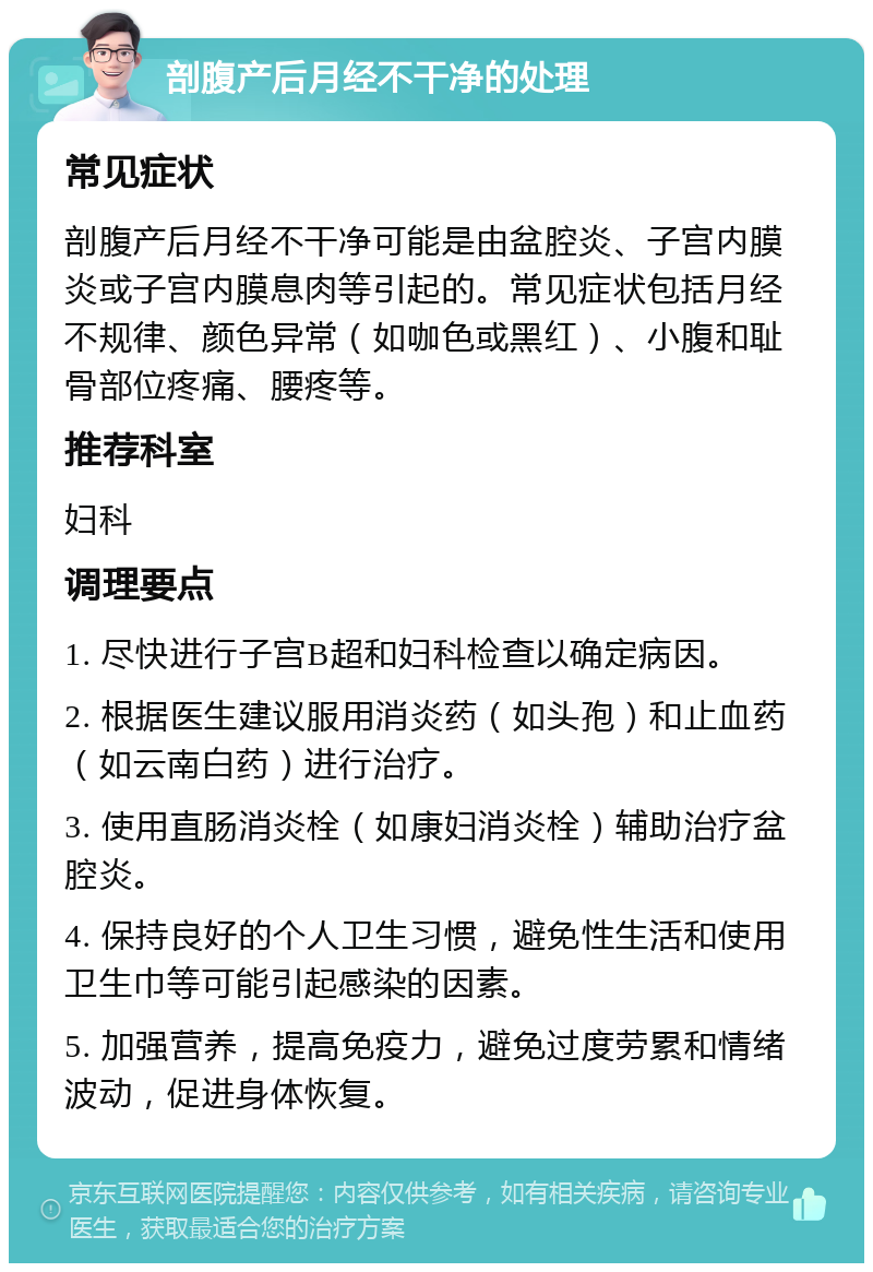 剖腹产后月经不干净的处理 常见症状 剖腹产后月经不干净可能是由盆腔炎、子宫内膜炎或子宫内膜息肉等引起的。常见症状包括月经不规律、颜色异常（如咖色或黑红）、小腹和耻骨部位疼痛、腰疼等。 推荐科室 妇科 调理要点 1. 尽快进行子宫B超和妇科检查以确定病因。 2. 根据医生建议服用消炎药（如头孢）和止血药（如云南白药）进行治疗。 3. 使用直肠消炎栓（如康妇消炎栓）辅助治疗盆腔炎。 4. 保持良好的个人卫生习惯，避免性生活和使用卫生巾等可能引起感染的因素。 5. 加强营养，提高免疫力，避免过度劳累和情绪波动，促进身体恢复。