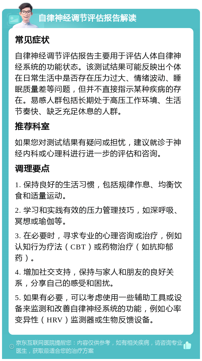 自律神经调节评估报告解读 常见症状 自律神经调节评估报告主要用于评估人体自律神经系统的功能状态。该测试结果可能反映出个体在日常生活中是否存在压力过大、情绪波动、睡眠质量差等问题，但并不直接指示某种疾病的存在。易感人群包括长期处于高压工作环境、生活节奏快、缺乏充足休息的人群。 推荐科室 如果您对测试结果有疑问或担忧，建议就诊于神经内科或心理科进行进一步的评估和咨询。 调理要点 1. 保持良好的生活习惯，包括规律作息、均衡饮食和适量运动。 2. 学习和实践有效的压力管理技巧，如深呼吸、冥想或瑜伽等。 3. 在必要时，寻求专业的心理咨询或治疗，例如认知行为疗法（CBT）或药物治疗（如抗抑郁药）。 4. 增加社交支持，保持与家人和朋友的良好关系，分享自己的感受和困扰。 5. 如果有必要，可以考虑使用一些辅助工具或设备来监测和改善自律神经系统的功能，例如心率变异性（HRV）监测器或生物反馈设备。