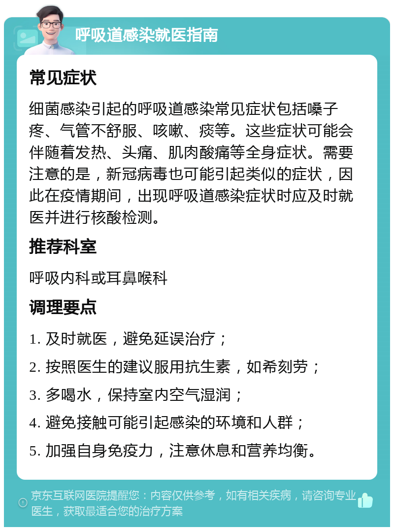 呼吸道感染就医指南 常见症状 细菌感染引起的呼吸道感染常见症状包括嗓子疼、气管不舒服、咳嗽、痰等。这些症状可能会伴随着发热、头痛、肌肉酸痛等全身症状。需要注意的是，新冠病毒也可能引起类似的症状，因此在疫情期间，出现呼吸道感染症状时应及时就医并进行核酸检测。 推荐科室 呼吸内科或耳鼻喉科 调理要点 1. 及时就医，避免延误治疗； 2. 按照医生的建议服用抗生素，如希刻劳； 3. 多喝水，保持室内空气湿润； 4. 避免接触可能引起感染的环境和人群； 5. 加强自身免疫力，注意休息和营养均衡。