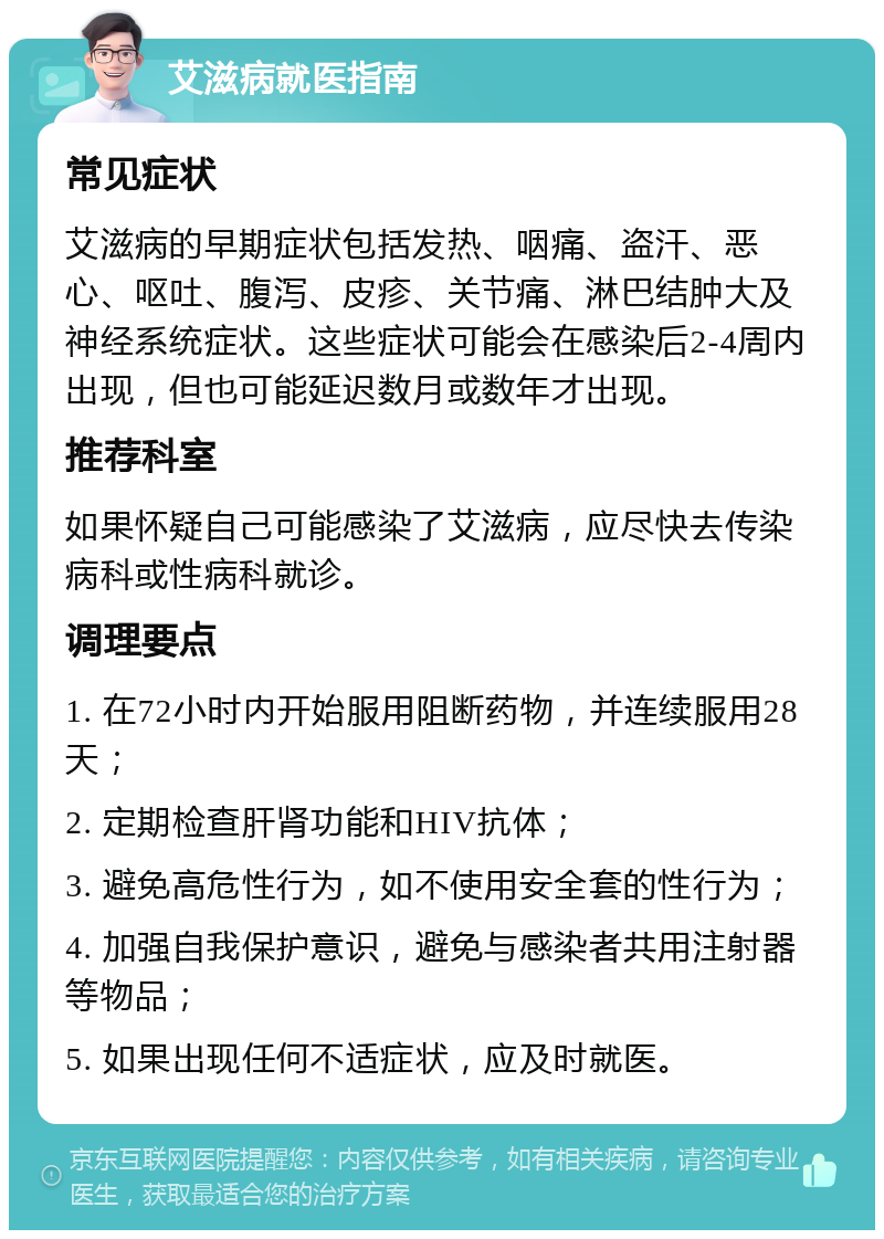 艾滋病就医指南 常见症状 艾滋病的早期症状包括发热、咽痛、盗汗、恶心、呕吐、腹泻、皮疹、关节痛、淋巴结肿大及神经系统症状。这些症状可能会在感染后2-4周内出现，但也可能延迟数月或数年才出现。 推荐科室 如果怀疑自己可能感染了艾滋病，应尽快去传染病科或性病科就诊。 调理要点 1. 在72小时内开始服用阻断药物，并连续服用28天； 2. 定期检查肝肾功能和HIV抗体； 3. 避免高危性行为，如不使用安全套的性行为； 4. 加强自我保护意识，避免与感染者共用注射器等物品； 5. 如果出现任何不适症状，应及时就医。