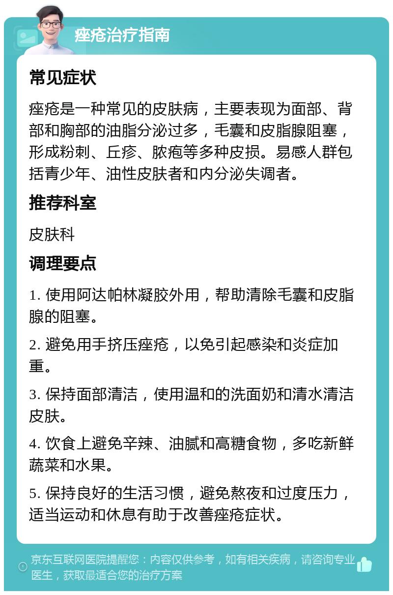 痤疮治疗指南 常见症状 痤疮是一种常见的皮肤病，主要表现为面部、背部和胸部的油脂分泌过多，毛囊和皮脂腺阻塞，形成粉刺、丘疹、脓疱等多种皮损。易感人群包括青少年、油性皮肤者和内分泌失调者。 推荐科室 皮肤科 调理要点 1. 使用阿达帕林凝胶外用，帮助清除毛囊和皮脂腺的阻塞。 2. 避免用手挤压痤疮，以免引起感染和炎症加重。 3. 保持面部清洁，使用温和的洗面奶和清水清洁皮肤。 4. 饮食上避免辛辣、油腻和高糖食物，多吃新鲜蔬菜和水果。 5. 保持良好的生活习惯，避免熬夜和过度压力，适当运动和休息有助于改善痤疮症状。