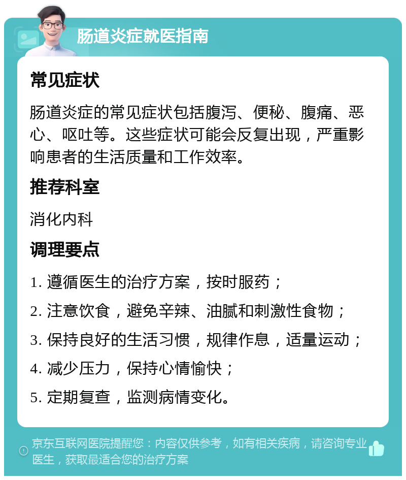 肠道炎症就医指南 常见症状 肠道炎症的常见症状包括腹泻、便秘、腹痛、恶心、呕吐等。这些症状可能会反复出现，严重影响患者的生活质量和工作效率。 推荐科室 消化内科 调理要点 1. 遵循医生的治疗方案，按时服药； 2. 注意饮食，避免辛辣、油腻和刺激性食物； 3. 保持良好的生活习惯，规律作息，适量运动； 4. 减少压力，保持心情愉快； 5. 定期复查，监测病情变化。