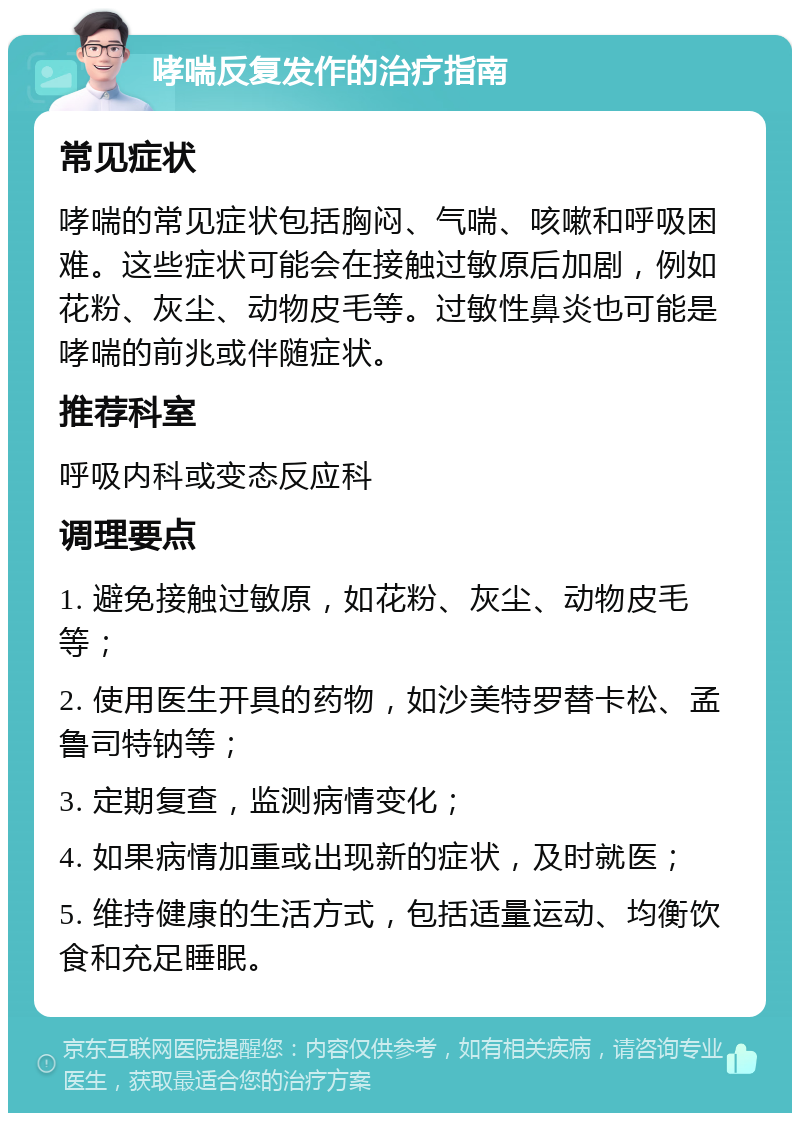 哮喘反复发作的治疗指南 常见症状 哮喘的常见症状包括胸闷、气喘、咳嗽和呼吸困难。这些症状可能会在接触过敏原后加剧，例如花粉、灰尘、动物皮毛等。过敏性鼻炎也可能是哮喘的前兆或伴随症状。 推荐科室 呼吸内科或变态反应科 调理要点 1. 避免接触过敏原，如花粉、灰尘、动物皮毛等； 2. 使用医生开具的药物，如沙美特罗替卡松、孟鲁司特钠等； 3. 定期复查，监测病情变化； 4. 如果病情加重或出现新的症状，及时就医； 5. 维持健康的生活方式，包括适量运动、均衡饮食和充足睡眠。