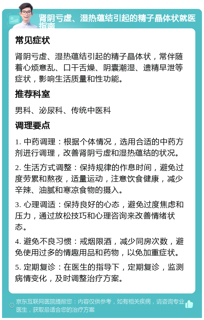 肾阴亏虚、湿热蕴结引起的精子晶体状就医指南 常见症状 肾阴亏虚、湿热蕴结引起的精子晶体状，常伴随着心烦意乱、口干舌燥、阴囊潮湿、遗精早泄等症状，影响生活质量和性功能。 推荐科室 男科、泌尿科、传统中医科 调理要点 1. 中药调理：根据个体情况，选用合适的中药方剂进行调理，改善肾阴亏虚和湿热蕴结的状况。 2. 生活方式调整：保持规律的作息时间，避免过度劳累和熬夜，适量运动，注意饮食健康，减少辛辣、油腻和寒凉食物的摄入。 3. 心理调适：保持良好的心态，避免过度焦虑和压力，通过放松技巧和心理咨询来改善情绪状态。 4. 避免不良习惯：戒烟限酒，减少同房次数，避免使用过多的情趣用品和药物，以免加重症状。 5. 定期复诊：在医生的指导下，定期复诊，监测病情变化，及时调整治疗方案。