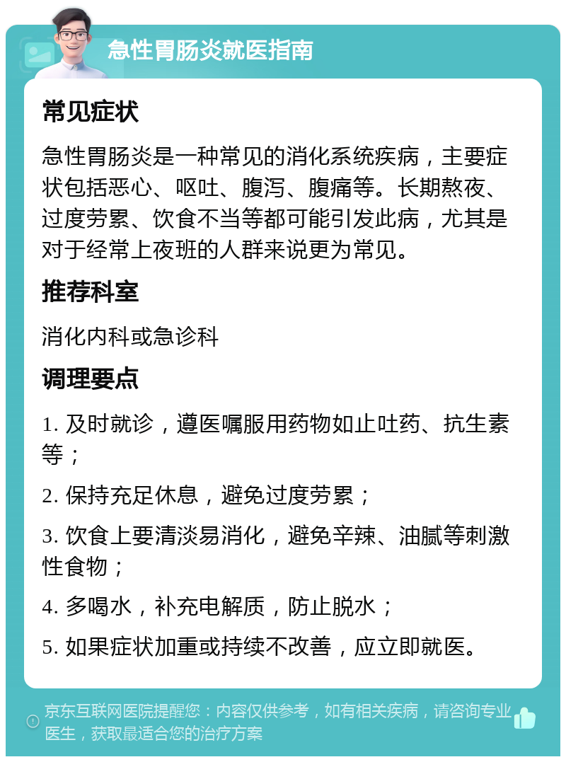 急性胃肠炎就医指南 常见症状 急性胃肠炎是一种常见的消化系统疾病，主要症状包括恶心、呕吐、腹泻、腹痛等。长期熬夜、过度劳累、饮食不当等都可能引发此病，尤其是对于经常上夜班的人群来说更为常见。 推荐科室 消化内科或急诊科 调理要点 1. 及时就诊，遵医嘱服用药物如止吐药、抗生素等； 2. 保持充足休息，避免过度劳累； 3. 饮食上要清淡易消化，避免辛辣、油腻等刺激性食物； 4. 多喝水，补充电解质，防止脱水； 5. 如果症状加重或持续不改善，应立即就医。