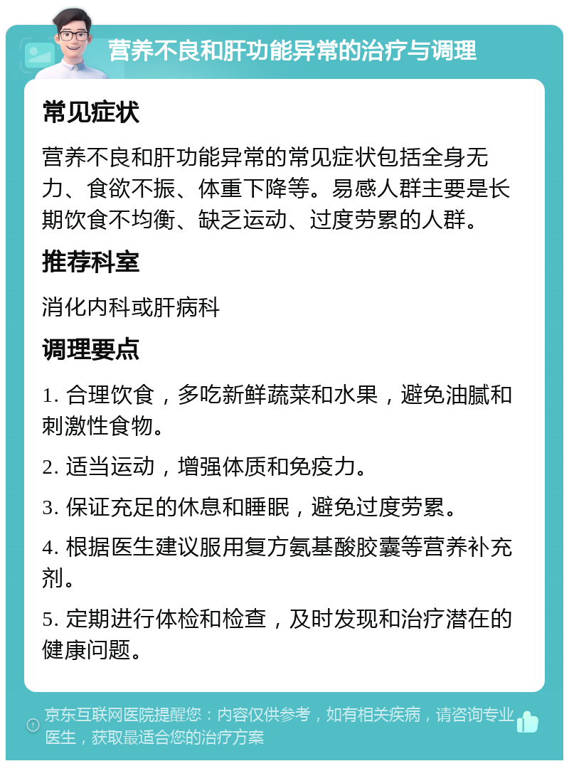 营养不良和肝功能异常的治疗与调理 常见症状 营养不良和肝功能异常的常见症状包括全身无力、食欲不振、体重下降等。易感人群主要是长期饮食不均衡、缺乏运动、过度劳累的人群。 推荐科室 消化内科或肝病科 调理要点 1. 合理饮食，多吃新鲜蔬菜和水果，避免油腻和刺激性食物。 2. 适当运动，增强体质和免疫力。 3. 保证充足的休息和睡眠，避免过度劳累。 4. 根据医生建议服用复方氨基酸胶囊等营养补充剂。 5. 定期进行体检和检查，及时发现和治疗潜在的健康问题。