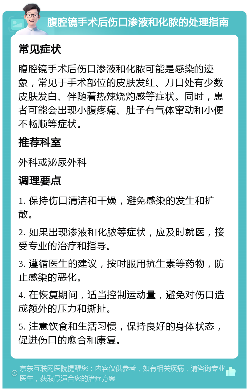 腹腔镜手术后伤口渗液和化脓的处理指南 常见症状 腹腔镜手术后伤口渗液和化脓可能是感染的迹象，常见于手术部位的皮肤发红、刀口处有少数皮肤发白、伴随着热辣烧灼感等症状。同时，患者可能会出现小腹疼痛、肚子有气体窜动和小便不畅顺等症状。 推荐科室 外科或泌尿外科 调理要点 1. 保持伤口清洁和干燥，避免感染的发生和扩散。 2. 如果出现渗液和化脓等症状，应及时就医，接受专业的治疗和指导。 3. 遵循医生的建议，按时服用抗生素等药物，防止感染的恶化。 4. 在恢复期间，适当控制运动量，避免对伤口造成额外的压力和撕扯。 5. 注意饮食和生活习惯，保持良好的身体状态，促进伤口的愈合和康复。