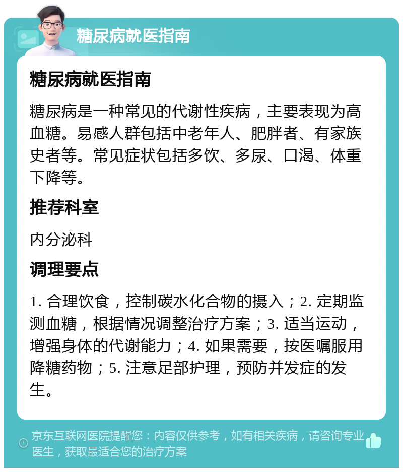 糖尿病就医指南 糖尿病就医指南 糖尿病是一种常见的代谢性疾病，主要表现为高血糖。易感人群包括中老年人、肥胖者、有家族史者等。常见症状包括多饮、多尿、口渴、体重下降等。 推荐科室 内分泌科 调理要点 1. 合理饮食，控制碳水化合物的摄入；2. 定期监测血糖，根据情况调整治疗方案；3. 适当运动，增强身体的代谢能力；4. 如果需要，按医嘱服用降糖药物；5. 注意足部护理，预防并发症的发生。