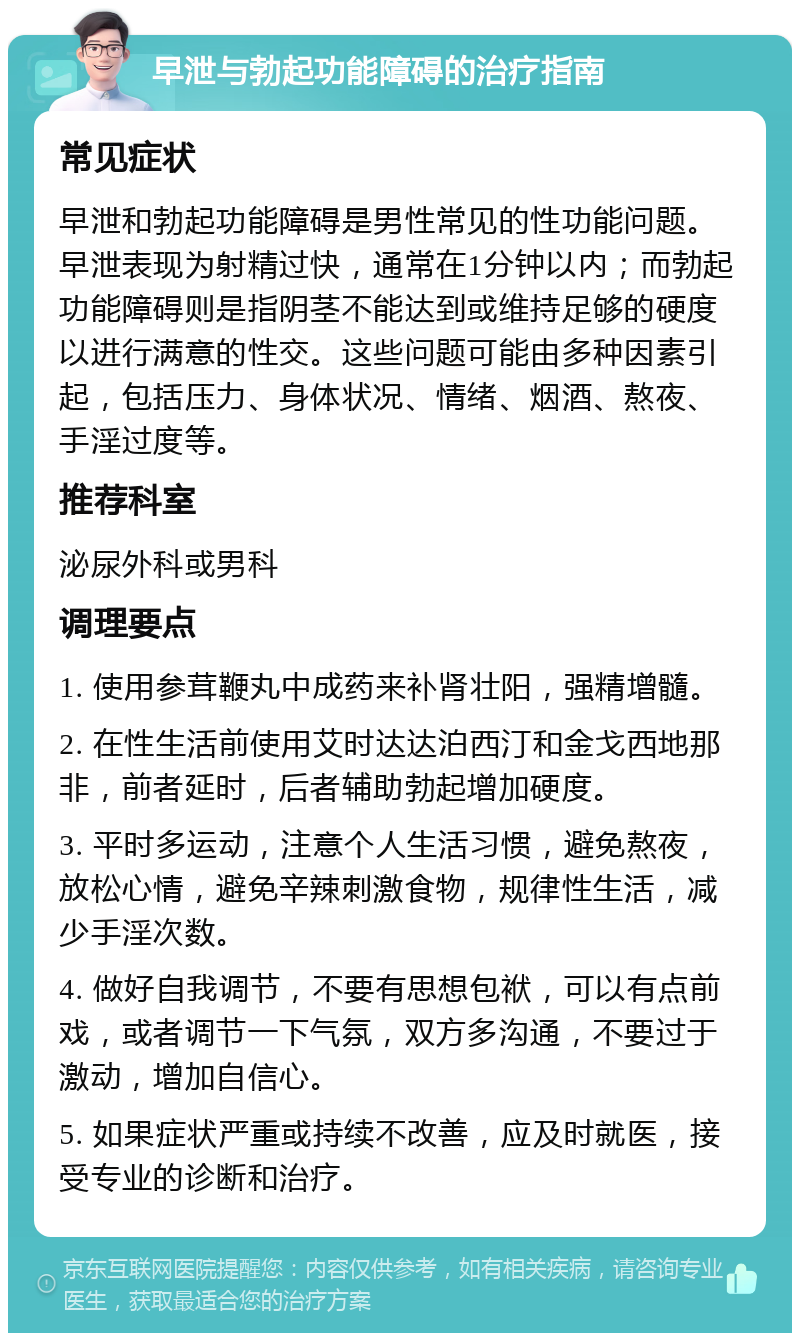 早泄与勃起功能障碍的治疗指南 常见症状 早泄和勃起功能障碍是男性常见的性功能问题。早泄表现为射精过快，通常在1分钟以内；而勃起功能障碍则是指阴茎不能达到或维持足够的硬度以进行满意的性交。这些问题可能由多种因素引起，包括压力、身体状况、情绪、烟酒、熬夜、手淫过度等。 推荐科室 泌尿外科或男科 调理要点 1. 使用参茸鞭丸中成药来补肾壮阳，强精增髓。 2. 在性生活前使用艾时达达泊西汀和金戈西地那非，前者延时，后者辅助勃起增加硬度。 3. 平时多运动，注意个人生活习惯，避免熬夜，放松心情，避免辛辣刺激食物，规律性生活，减少手淫次数。 4. 做好自我调节，不要有思想包袱，可以有点前戏，或者调节一下气氛，双方多沟通，不要过于激动，增加自信心。 5. 如果症状严重或持续不改善，应及时就医，接受专业的诊断和治疗。