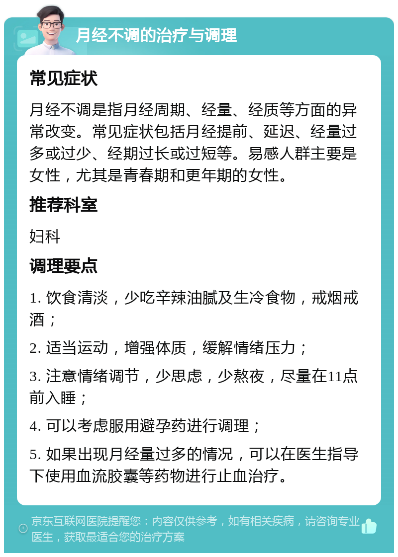 月经不调的治疗与调理 常见症状 月经不调是指月经周期、经量、经质等方面的异常改变。常见症状包括月经提前、延迟、经量过多或过少、经期过长或过短等。易感人群主要是女性，尤其是青春期和更年期的女性。 推荐科室 妇科 调理要点 1. 饮食清淡，少吃辛辣油腻及生冷食物，戒烟戒酒； 2. 适当运动，增强体质，缓解情绪压力； 3. 注意情绪调节，少思虑，少熬夜，尽量在11点前入睡； 4. 可以考虑服用避孕药进行调理； 5. 如果出现月经量过多的情况，可以在医生指导下使用血流胶囊等药物进行止血治疗。