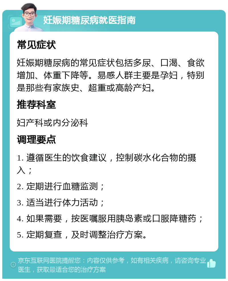 妊娠期糖尿病就医指南 常见症状 妊娠期糖尿病的常见症状包括多尿、口渴、食欲增加、体重下降等。易感人群主要是孕妇，特别是那些有家族史、超重或高龄产妇。 推荐科室 妇产科或内分泌科 调理要点 1. 遵循医生的饮食建议，控制碳水化合物的摄入； 2. 定期进行血糖监测； 3. 适当进行体力活动； 4. 如果需要，按医嘱服用胰岛素或口服降糖药； 5. 定期复查，及时调整治疗方案。