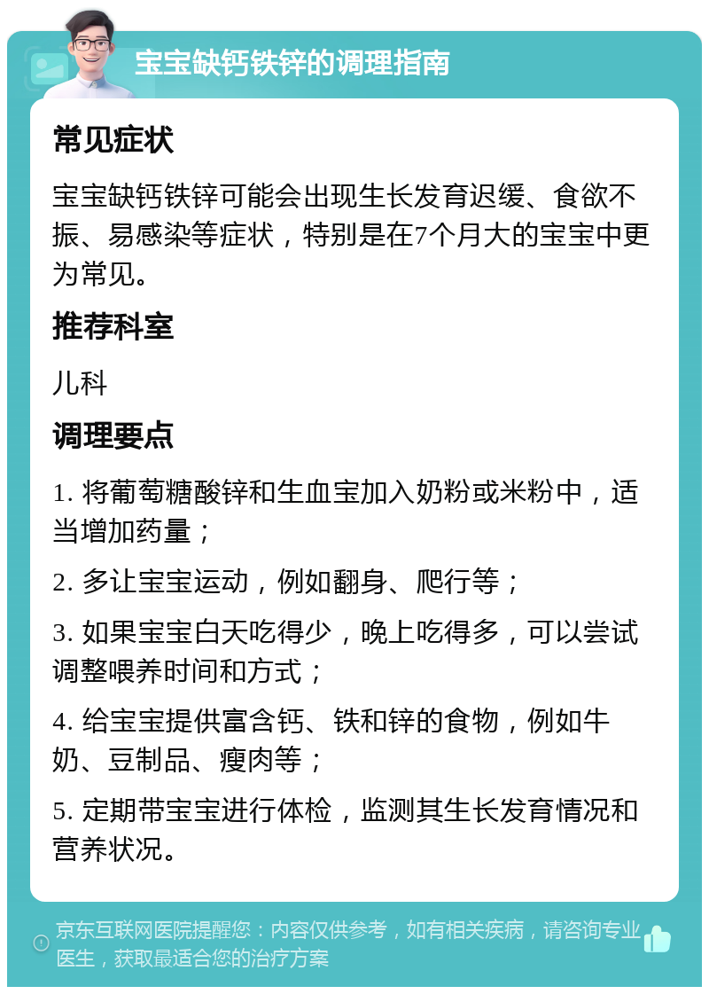 宝宝缺钙铁锌的调理指南 常见症状 宝宝缺钙铁锌可能会出现生长发育迟缓、食欲不振、易感染等症状，特别是在7个月大的宝宝中更为常见。 推荐科室 儿科 调理要点 1. 将葡萄糖酸锌和生血宝加入奶粉或米粉中，适当增加药量； 2. 多让宝宝运动，例如翻身、爬行等； 3. 如果宝宝白天吃得少，晚上吃得多，可以尝试调整喂养时间和方式； 4. 给宝宝提供富含钙、铁和锌的食物，例如牛奶、豆制品、瘦肉等； 5. 定期带宝宝进行体检，监测其生长发育情况和营养状况。