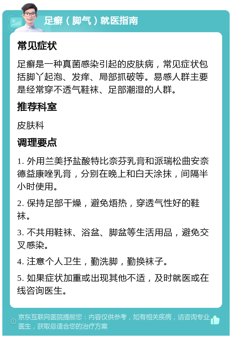 足癣（脚气）就医指南 常见症状 足癣是一种真菌感染引起的皮肤病，常见症状包括脚丫起泡、发痒、局部抓破等。易感人群主要是经常穿不透气鞋袜、足部潮湿的人群。 推荐科室 皮肤科 调理要点 1. 外用兰美抒盐酸特比奈芬乳膏和派瑞松曲安奈德益康唑乳膏，分别在晚上和白天涂抹，间隔半小时使用。 2. 保持足部干燥，避免焐热，穿透气性好的鞋袜。 3. 不共用鞋袜、浴盆、脚盆等生活用品，避免交叉感染。 4. 注意个人卫生，勤洗脚，勤换袜子。 5. 如果症状加重或出现其他不适，及时就医或在线咨询医生。