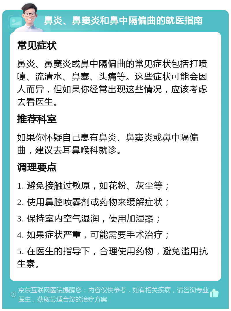 鼻炎、鼻窦炎和鼻中隔偏曲的就医指南 常见症状 鼻炎、鼻窦炎或鼻中隔偏曲的常见症状包括打喷嚏、流清水、鼻塞、头痛等。这些症状可能会因人而异，但如果你经常出现这些情况，应该考虑去看医生。 推荐科室 如果你怀疑自己患有鼻炎、鼻窦炎或鼻中隔偏曲，建议去耳鼻喉科就诊。 调理要点 1. 避免接触过敏原，如花粉、灰尘等； 2. 使用鼻腔喷雾剂或药物来缓解症状； 3. 保持室内空气湿润，使用加湿器； 4. 如果症状严重，可能需要手术治疗； 5. 在医生的指导下，合理使用药物，避免滥用抗生素。