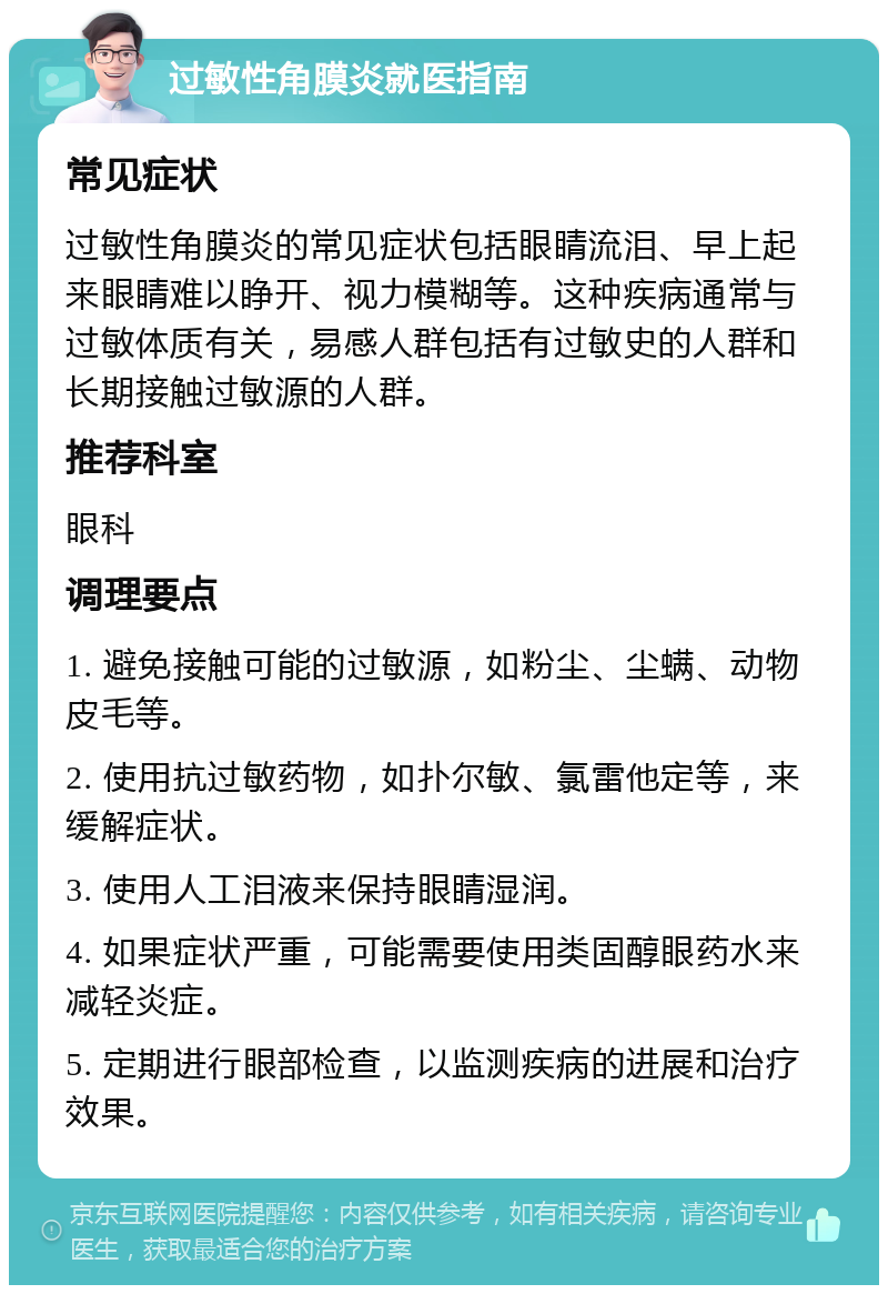 过敏性角膜炎就医指南 常见症状 过敏性角膜炎的常见症状包括眼睛流泪、早上起来眼睛难以睁开、视力模糊等。这种疾病通常与过敏体质有关，易感人群包括有过敏史的人群和长期接触过敏源的人群。 推荐科室 眼科 调理要点 1. 避免接触可能的过敏源，如粉尘、尘螨、动物皮毛等。 2. 使用抗过敏药物，如扑尔敏、氯雷他定等，来缓解症状。 3. 使用人工泪液来保持眼睛湿润。 4. 如果症状严重，可能需要使用类固醇眼药水来减轻炎症。 5. 定期进行眼部检查，以监测疾病的进展和治疗效果。