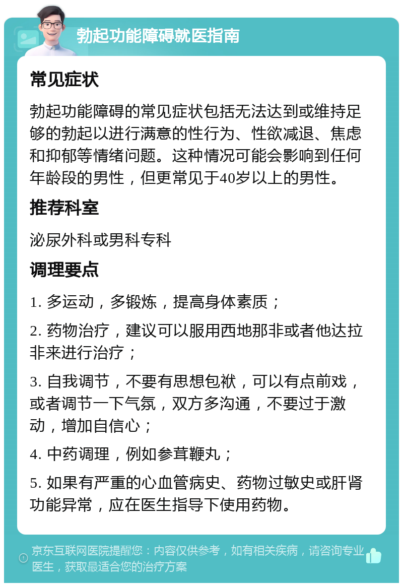 勃起功能障碍就医指南 常见症状 勃起功能障碍的常见症状包括无法达到或维持足够的勃起以进行满意的性行为、性欲减退、焦虑和抑郁等情绪问题。这种情况可能会影响到任何年龄段的男性，但更常见于40岁以上的男性。 推荐科室 泌尿外科或男科专科 调理要点 1. 多运动，多锻炼，提高身体素质； 2. 药物治疗，建议可以服用西地那非或者他达拉非来进行治疗； 3. 自我调节，不要有思想包袱，可以有点前戏，或者调节一下气氛，双方多沟通，不要过于激动，增加自信心； 4. 中药调理，例如参茸鞭丸； 5. 如果有严重的心血管病史、药物过敏史或肝肾功能异常，应在医生指导下使用药物。