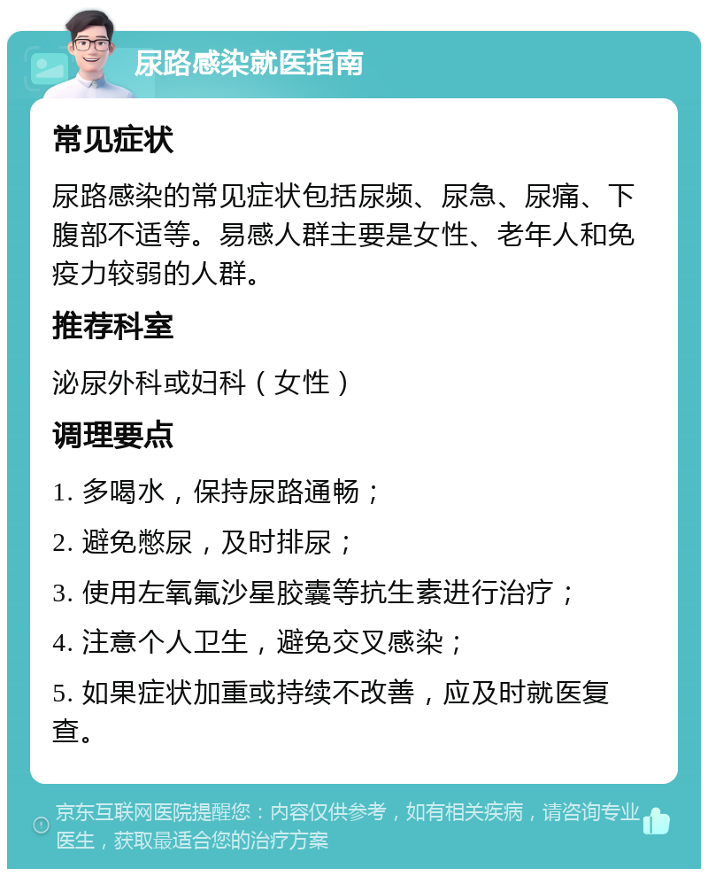 尿路感染就医指南 常见症状 尿路感染的常见症状包括尿频、尿急、尿痛、下腹部不适等。易感人群主要是女性、老年人和免疫力较弱的人群。 推荐科室 泌尿外科或妇科（女性） 调理要点 1. 多喝水，保持尿路通畅； 2. 避免憋尿，及时排尿； 3. 使用左氧氟沙星胶囊等抗生素进行治疗； 4. 注意个人卫生，避免交叉感染； 5. 如果症状加重或持续不改善，应及时就医复查。