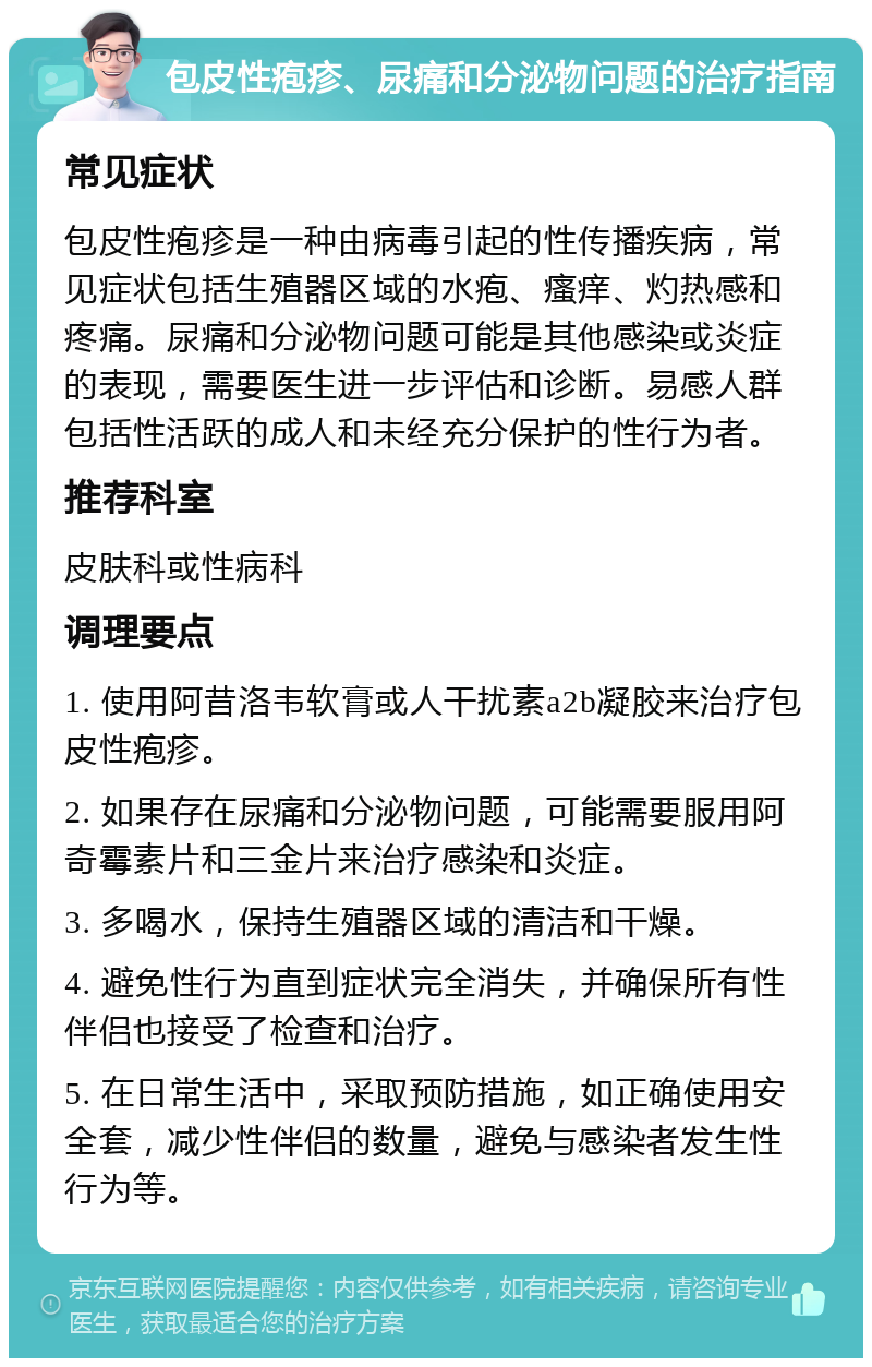 包皮性疱疹、尿痛和分泌物问题的治疗指南 常见症状 包皮性疱疹是一种由病毒引起的性传播疾病，常见症状包括生殖器区域的水疱、瘙痒、灼热感和疼痛。尿痛和分泌物问题可能是其他感染或炎症的表现，需要医生进一步评估和诊断。易感人群包括性活跃的成人和未经充分保护的性行为者。 推荐科室 皮肤科或性病科 调理要点 1. 使用阿昔洛韦软膏或人干扰素a2b凝胶来治疗包皮性疱疹。 2. 如果存在尿痛和分泌物问题，可能需要服用阿奇霉素片和三金片来治疗感染和炎症。 3. 多喝水，保持生殖器区域的清洁和干燥。 4. 避免性行为直到症状完全消失，并确保所有性伴侣也接受了检查和治疗。 5. 在日常生活中，采取预防措施，如正确使用安全套，减少性伴侣的数量，避免与感染者发生性行为等。