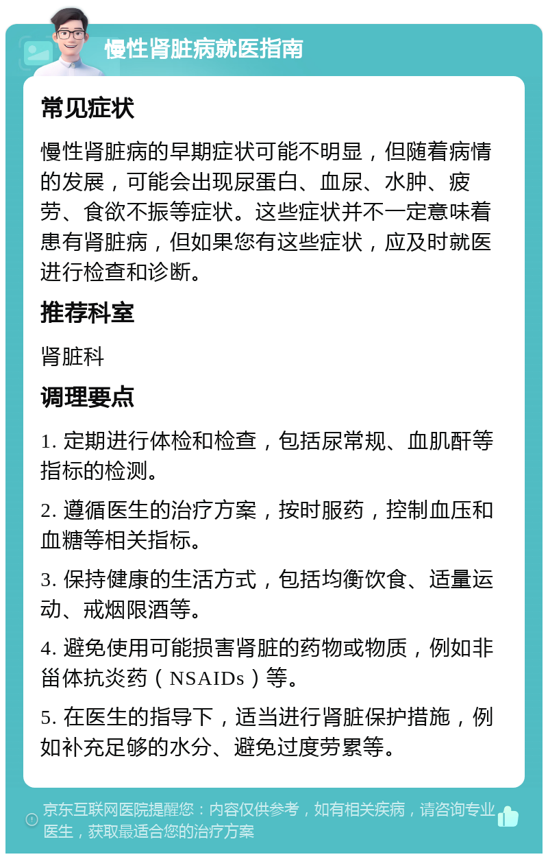 慢性肾脏病就医指南 常见症状 慢性肾脏病的早期症状可能不明显，但随着病情的发展，可能会出现尿蛋白、血尿、水肿、疲劳、食欲不振等症状。这些症状并不一定意味着患有肾脏病，但如果您有这些症状，应及时就医进行检查和诊断。 推荐科室 肾脏科 调理要点 1. 定期进行体检和检查，包括尿常规、血肌酐等指标的检测。 2. 遵循医生的治疗方案，按时服药，控制血压和血糖等相关指标。 3. 保持健康的生活方式，包括均衡饮食、适量运动、戒烟限酒等。 4. 避免使用可能损害肾脏的药物或物质，例如非甾体抗炎药（NSAIDs）等。 5. 在医生的指导下，适当进行肾脏保护措施，例如补充足够的水分、避免过度劳累等。