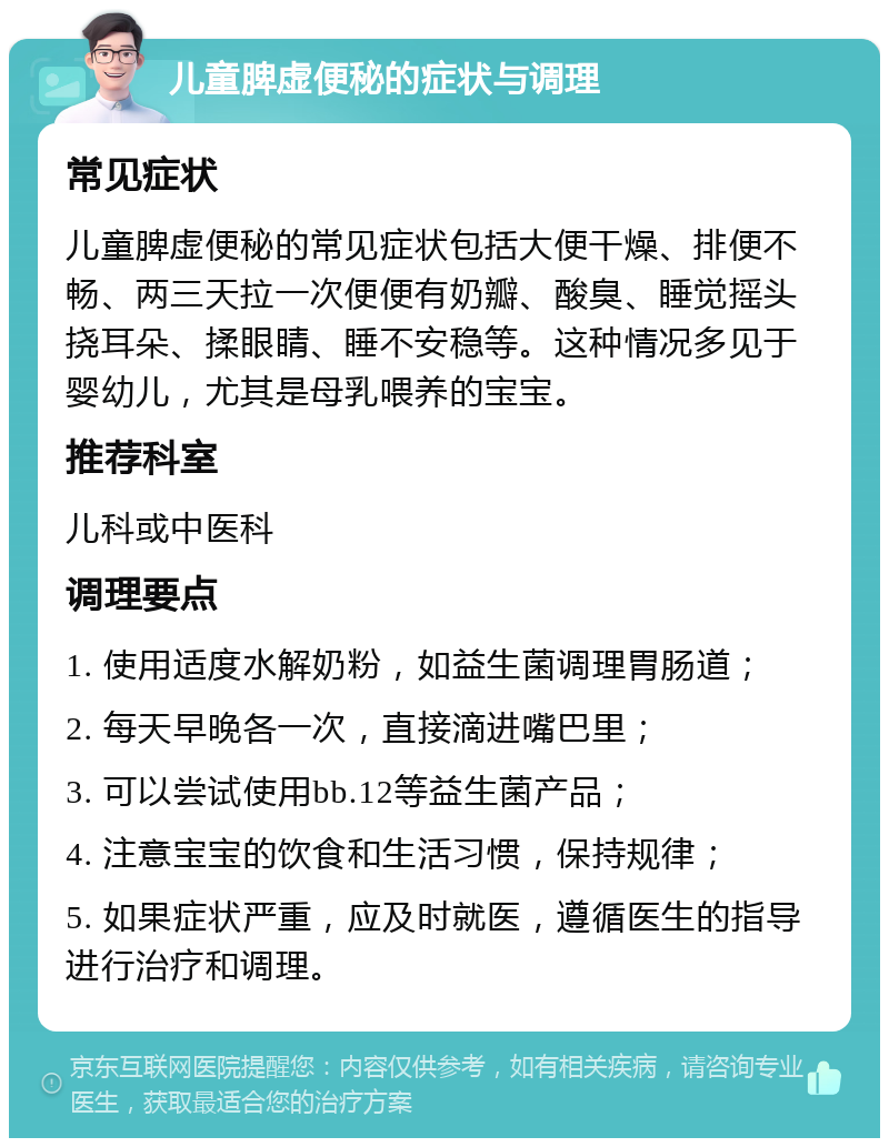 儿童脾虚便秘的症状与调理 常见症状 儿童脾虚便秘的常见症状包括大便干燥、排便不畅、两三天拉一次便便有奶瓣、酸臭、睡觉摇头挠耳朵、揉眼睛、睡不安稳等。这种情况多见于婴幼儿，尤其是母乳喂养的宝宝。 推荐科室 儿科或中医科 调理要点 1. 使用适度水解奶粉，如益生菌调理胃肠道； 2. 每天早晚各一次，直接滴进嘴巴里； 3. 可以尝试使用bb.12等益生菌产品； 4. 注意宝宝的饮食和生活习惯，保持规律； 5. 如果症状严重，应及时就医，遵循医生的指导进行治疗和调理。