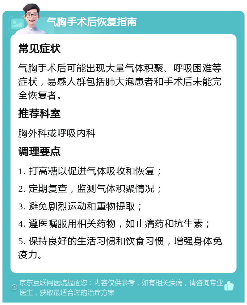 气胸手术后恢复指南 常见症状 气胸手术后可能出现大量气体积聚、呼吸困难等症状，易感人群包括肺大泡患者和手术后未能完全恢复者。 推荐科室 胸外科或呼吸内科 调理要点 1. 打高糖以促进气体吸收和恢复； 2. 定期复查，监测气体积聚情况； 3. 避免剧烈运动和重物提取； 4. 遵医嘱服用相关药物，如止痛药和抗生素； 5. 保持良好的生活习惯和饮食习惯，增强身体免疫力。